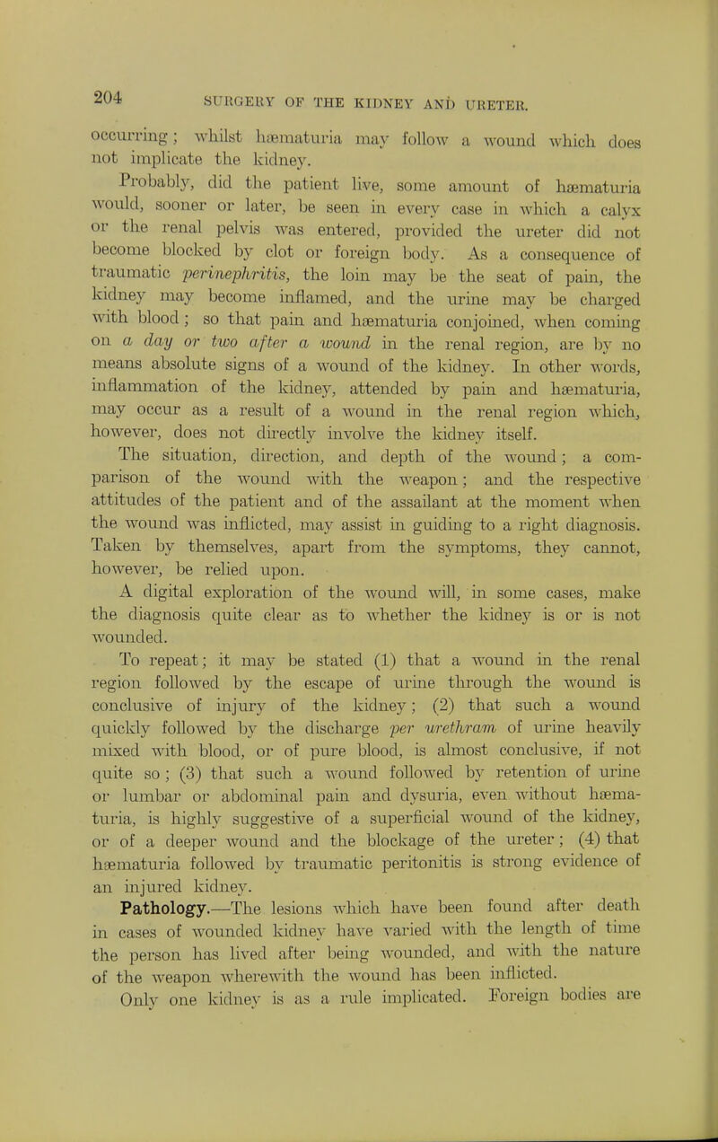 occurring; whilst luBmaturia may follow a wound which does not implicate the kidney. Probably, did the patient live, some amount of hematuria would, sooner or later, be seen in every case in which a calyx or the renal pelvis was entered, provided the ureter did not become blocked by clot or foreign body. As a consequence of traumatic perinephritis, the loin may be the seat of pain, the kidney may become inflamed, and the urine may be charged with blood; so that pain and hsematuria conjoined, when coming on a day or two after a wound ui the renal region, are by no means absolute signs of a wound of the kidney. In other words, inflammation of the kidney, attended by pain and htematuria, may occur as a result of a wound in the renal region which^ however, does not dii^ectly involve the kidney itself. The situation, direction, and depth of the woimd; a com- parison of the wound with the weapon; and the respective attitudes of the patient and of the assailant at the moment when the wound was inflicted, may assist in guiding to a right diagnosis. Taken by themselves, apart from the symptoms, they cannot, however, be relied upon. A digital exploration of the wound will, in some cases, make the diagnosis quite clear as to whether the kidney is or is not wounded. To repeat; it may be stated (1) that a womid in the renal region followed by the escape of urine through the woimd is conclusive of injury of the kidne}''; (2) that such a wound quickly followed by the discharge per urethram of urine heavily mixed with blood, or of pure blood, is almost conclusive, if not quite so ; (3) that such a wound followed by retention of urine or lumbar or abdominal pain and dysuria, even without haema- turia, is highly suggestive of a superficial wotuid of the kidney, or of a deeper Avound and the blockage of the ureter; (4) that heematuria followed by traumatic peritonitis is strong evidence of an injured kidney. Pathology.—The lesions which have been found after death in cases of wounded kidney have varied with the length of time the person has lived after bemg wounded, and with the nature of the Aveapon Avherewith the wound has been inflicted. Only one kidney is as a rule implicated. Foreign bodies are