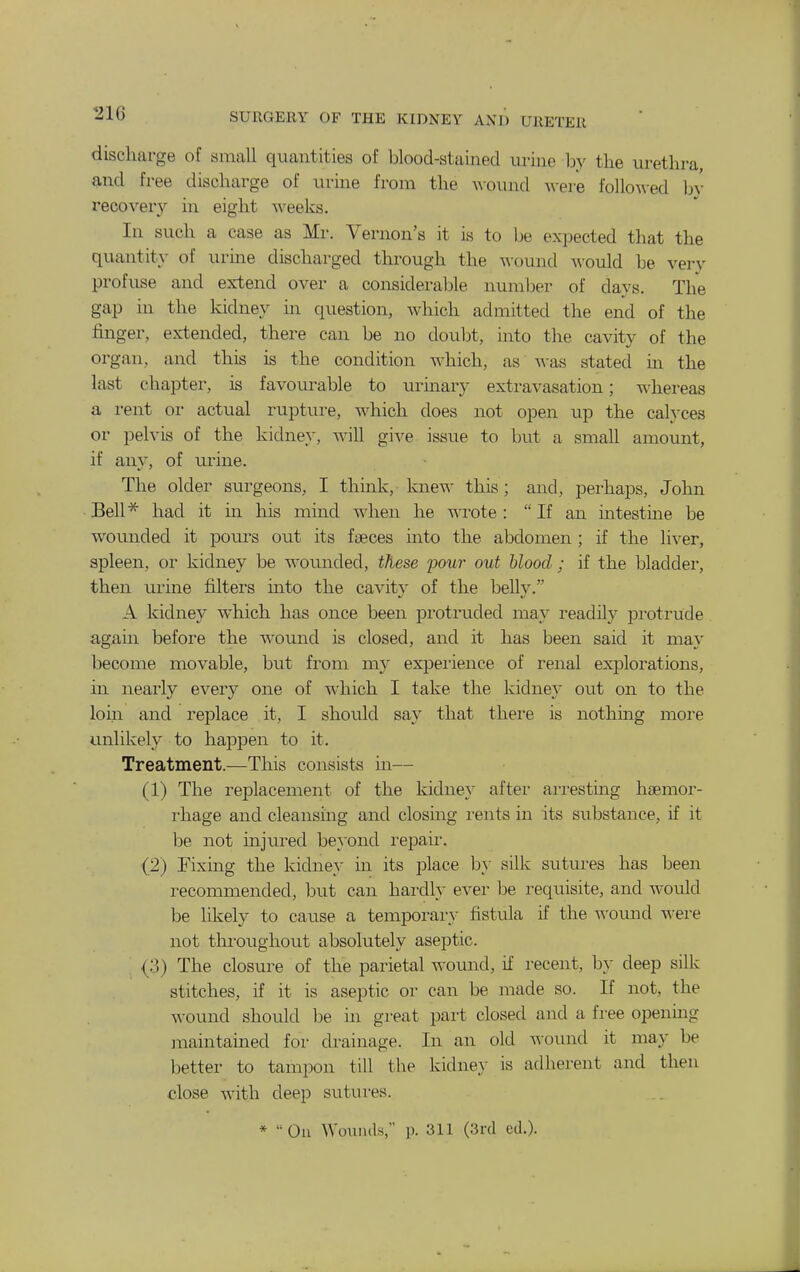 discharge of small quantities of blood-stained urine by the urethra, and free discharge of urine from the ^\-ound were follo\\-ed hv recovery in eight weeks. Ill such a case as Mr. Vernon's it is to be expected that the quantit}- of urine discharged through the wound M'ould be very profuse and extend over a considerable numljer of days. The gap in the kidney in question, which admitted the end of the finger, extended, there can be no douljt, into the cavity of the organ, and this is the condition which, as stated in the last chapter, is favourable to urmary extravasation; whereas a rent or actual rupture, which does not open up the calyces or pelvis of the kidney, will give issue to but a small amount, if any, of urine. The older surgeons, I think, knew this ; and, perhaps, John Bell^ had it in his mind when he wrote :  If an intestine be wounded it pom^s out its faeces into the abdomen ; if the liver, spleen, or kidney be wounded, these 2>our out blood; if the bladder, then urme filters into the cavity of the belly. A kidney which has once been protruded may readily protrude. again before the wound is closed, and it has been said it may become movable, but from my experience of renal explorations, in nearly every one of which I take the kidney out on to the loin and replace it, I should say that there is nothing more unlikely to happen to it. Treatment.—This consists in— (1) The replacement of the kidney after arresting hsemor- i-hage and cleansing and closing I'ents in its substance, if it be not injured beyond repair. (2) Fixing the kidney m. its place b}' silk sutures has been recommended, but can hardly ever be requisite, and would be likely to cause a temporary fistula if the womid -^-ere not throughout absolutely aseptic. , (3) The closure of the parietal womad, if recent, by deep silk stitches, if it is aseptic or can be made so. If not, the wound should be in great part closed and a free opening maintained for drainage. In an old wound it may be better to tampon till the kidne.y is adherent and then close with deep sutui'es. * Ou Wounds, 1). 311 (3rd cd.).