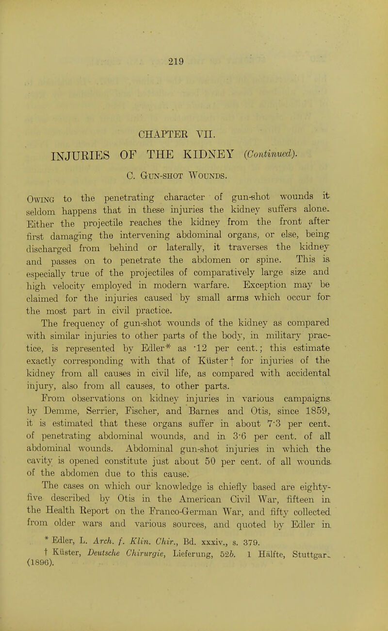 CHAPTER VII. INJURIES OF THE KIDNEY (Continued). C. Gun-shot Wounds. Owing to the penetrating character of gun-«hot wounds it seldom happens that in these injuries the kidney suffers alone. Either the projectile reaches the kidney from the front after first damaging the intervening abdominal organs, or else, being- discharged from behind or laterally, it traverses the kidney and passes on to penetrate the abdomen or spine. This is. especially true of the projectiles of comparatively large size and high velocity employed in modern Avarfare. Exception may be claimed for the injuries caused by small arms which occur for the most part m civil practice. The frequency of gun-shot wounds of the kidney as compared with similar injuries to other parts of the body, in military prac- tice, is represented by Edler* as 12 per cent.; this estimate exactly corresponding with that of Klisterj for injuries of the kidney from all causes in civil life, as compared with accidental injury, also from all causes, to other parts. Erom observations on kidney injuries in various campaigns- hy Demme, Serrier, Eischer, and Barnes and Otis, since 1859,. it is estimated that these organs suffer in about 7'3 per cent, of penetrating abdominal wounds, and in 3'6 per cent, of all abdominal wounds. Abdommal gun-shot injuries in which th& cavity is opened constitute just about 50 per cent, of all wounds, of the abdomen due to this cause. The cases on which our knowledge is chiefly based are eighty- five described by Otis in the American Civil War, fifteen in the Health Report on the Eranco-German War, and Mty collected from older wars and various sources, and quoted by Edler in, * Edler, L. Arch. f. Klin. Chir., Bd. xxxiv., s. 379. t Kiister, Deutsche Chirurgie, Lieferung, 526. 1 Hiilfte, Stuttgar., (1896).