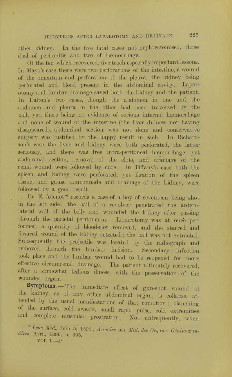 other kidney. In the five fatal oases not nephrectomised, three died of peritonitis and two of hiBmoi'i'hage. Of the ten which recovered, five teach especially important lessons. In Mayo's case there were two perforations of the intestine, a wound of the omentum and perforation of the pleura, the kidney being pei'foi-ated and blood present in the abdominal cavity. Lapar- otomy and lumbar drainage saved both the kidney and the patient. In Dalton's two cases, though the abdomen in one and the abdomen and pleura in the other had been traversed by the ball, yet, there being no evidence of serious internal haemorrhage and none of wound of the mtestine (the liver duhiess not having disappeared), abdominal section Avas not done and conservative surgery was justified by the happy result in each. In Richard- son's case the liver and kidney were both perforated, the latter seriously, and there was free intra-peritoneal haemorrhage, }-et abdominal section, removal of the clots, and dramage of the renal wound were followed by cure. In Tiftany's case both the spleen and kidney were perforated, yet ligation of the spleen tissue, and gauze tamponnade and drainage of the kidney, were followed by a good result. Dr. E. Adenot* records a case of a boy of seventeen being shot in the left side: the haW of a revolver penetrated the antero- lateral wall of the belly and wounded the kidney after passing through the parietal peritoneum. Laparotomy was at once per- formed, a quantity of blood-clot removed, and the starred and fissured wound of the kidney detected ; the ball was not extracted. Subsequently the projectile was located by the radiograph and removed through the lumbar incision. Secondary infection took place and the lumbar wound had to be reopened foi- more effective circumrenal drainage. The patient ultimately recovered, after a somewhat tedious illness, with the preservation of the wounded organ. Symptoms. —The immediate efl:ect of gun-shot wound of the kidney, as of any other abdominal organ, is collapse, at- tended by the usual manifestations of that condition : blanching of the surface, cold sweats, small rapid pulse, cold extremities and complete muscular prostration. Not mifrequently, when * Lyon Med., .Juiu o, 1808; Annales des Mai. des Organes Genito-urin- atres, Avnl, 1899, p. 395. VOL I.—P