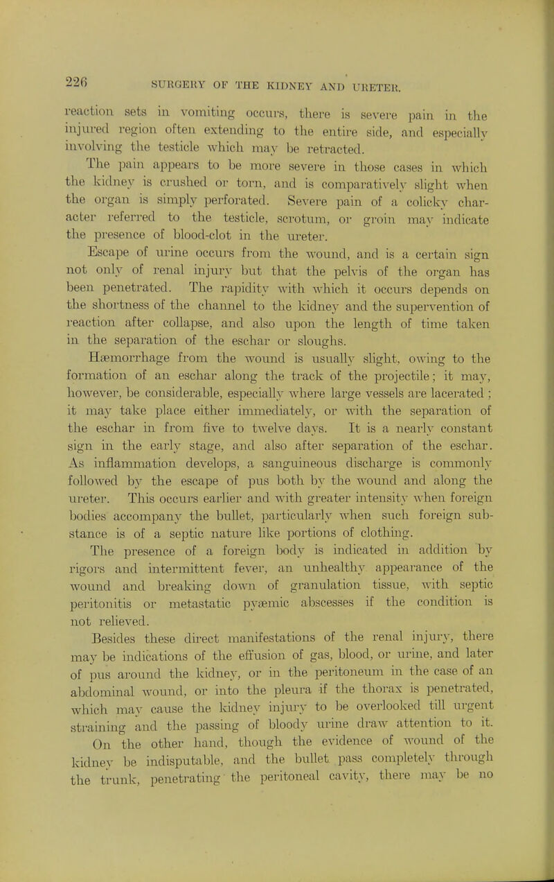 reaction sets in vomiting occurs, there is severe pain in the injured region often extending to the entire side, and especially involving the testicle which may be retracted. The pain appears to be more severe in those cases in which the kidney is crushed or torn, and is comparativel}^ slight when the organ is simply perforated. Se^-ere pain of a colicky char- acter referred to the testicle, scrotum, or groin may indicate the presence of blood-clot in the m-eter. Escape of urine occurs from the wound, and is a certain sign not only of renal injury but that the pelvis of the organ has been penetrated. The rajDidity with which it occurs depends on the shortness of the channel to the kidney and the supervention of i-eaction after collapse, and also upon the length of time taken in the separation of the eschar or sloughs. Haemorrhage from the wound is usually slight, owing to the formation of an eschar along the track of the projectile; it may, however, be considerable, especially where large vessels are lacerated ; it m&y take place either immediately, or with the separation of the eschar in from five to twelve days. It is a nearly constant sign in the early stage, and also after separation of the eschar. As inflammation develops, a sanguineous discharge is commonly followed by the escape of pus both by the wound and along the ureter. This occurs eai'lier and with greater intensity when foreign bodies accompany the bullet, particularly when such foreign sub- stance is of a septic nature like portions of clothing. The presence of a foreign body is indicated in addition by rigors and intermittent fever, an unhealthy appearance of the wound and breaking doAvn of granulation tissue, with septic peritonitis or metastatic pyaemic abscesses if the condition is not relieved. Besides these direct manifestations of the renal injury, there may be indications of the effusion of gas, blood, or urine, and later of pus around the kidney, or in the peritoneum in the case of an abdominal wound, or into the pleura if the thorax is penetrated, which may cause the kidney injury to be overlooked till urgent straining and the passing of bloody urine draw attention to it. On the other hand, though the evidence of wound of the kidney be indisputable, and the bullet pass completely through the trunk, penetrating the peritoneal cavity, there may be no