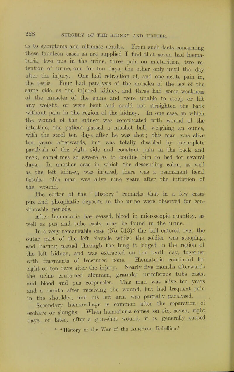 as to s.ymptonis and ultimate results. From sucli facts concerning tliese fourteen cases as are supplied I find that seven had hsema- turia, two pus in the urine, three pain on micturition, two re- tention of urine, one for ten days, the other only until the day after the injury. One had retraction of, and one acute pain in, the testis. Four had paralysis of the muscles of the leg of the same side as the injured kidney, and three had some weakness of the muscles of the spine and were unable to stoop or lift any weight, or were bent and could not straighten the back without pain in the region of the kidney. In one case, in which the wound of the kidney was complicated with w'ound of the intestme, the patient passed a musket ball, weighing an ounce, with the stool ten days after he was shot; this man was alive ten years afterwards, but was totally disabled by incomplete paralysis of the right side and constant pain in the back and neck, sometimes so severe as to confine him to bed for several days. In another case in which the descenduig colon, as well as the left kidney, was injui'ed, there was a permanent fiEcal fistula; this man was alive nine years after the infliction of the wound. The editor of the  History remarks that in a few cases pus and phosphatic deposits in the urine were observed for con- siderable periods. After hsematuria has ceased, blood in microscopic quantity, as well as pus and tube casts, may be found m the urme. In a very remarkable case (No. 513)* the ball entered over the outer part of the left clavicle whilst the soldier was stooping, and having passed through the lung it lodged in the region of the left kidney, and was extracted on the tenth day, together with fragments of fractured bone. Hsematuria contmued for eight or ten days after the injury. Nearly five months afterwards the urme contamed albumen, granular uriniferous tube casts, and blood and pus corpuscles. This man was alive ten years and a month after receiving the wound, but had frequent pain in the shoulder, and his left arm was partially paralysed. Secondary haemorrhage is common after the separation of eschars or sloughs. When hsematuria comes on six, seven, eight days, or later, after a gun-shot wound, it is generally caused * History of the War of the American Rebellion.