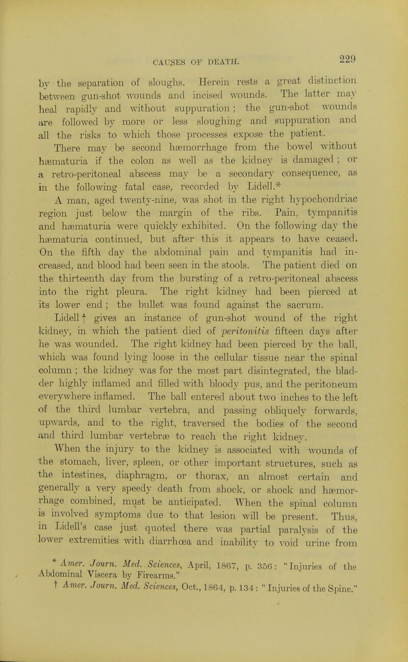 CAUSES OF DEATH. by the separation of sloughs. Herein rests a great distinction between gun-shot wounds and incised woimds. The latter ma>' heal rapidly and without suppuration; the gun-shot wounds are followed by more or less sloughing and suppuration and all the rislvs to Avhich those processes expose the patient. There may be second haemorrhage from the bowel without haematuria if the colon as well as the kidney is damaged ; or a retro-peritoneal abscess may he a secondary conseqiience, as ha the following fatal case, recorded by Lidell.* A man, aged twenty-nine, was shot m the right hypochondriac region just below the margin of the ribs. Pain, t3-mpanitis and hsematuria were quickly exhibited. On the following day the haematuria continued, but after this it appears to have ceased. On the fifth day the abdominal pain and tympanitis had in- creased, and blood had been seen in the stools. The patient died on the thirteenth day from the bursting of a retro-peritoneal abscess into the right pleura. The right kidney had been pierced at its lower end ; the bullet was found agamst the sacrum. Lidell f gives an instance of gun-shot wound of the light kidney, in which the patient died of peritonitis fifteen days after he was wounded. The right kidney had been pierced by the ball, which was found lying loose in the cellular tissue near the spinal column; the kidney was for the most part disintegrated, the blad- der highly inflamed and filled with bloody pus, and the peritoneum everywhere inflamed. The ball entered about two inches to the left of the third lumbar vertebra, and passing obliquely forwards, upwards, and to the right, traversed the bodies of the second and thii'd lumbar vertebrae to reach the right kidney. When the injury to the kidney is associated with wounds of the stomach, liver, spleen, or other important structures, such as the intestines, diaphragm, or thorax, an almost certain and generally a very speedy death from shock, or shock and haemor- rhage combined, must be anticipated. When the spinal column is involved symptoms due to that lesion will be present. Thus, in Lidell's case just quoted there was partial paralysis of the lower extremities with diarrhoea and inability to void urine from * Amer. Journ. Med. Sciences, April, 1867, p. 356: Injuries of the Abdominal Viscera by Firearms. t Amer. Journ. Med. Sciences, Oct., 1864, p. 134:  Injuries of the Spine.