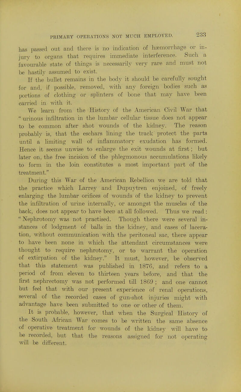 I PRIMARY OPERATIONS NOT MUCH EMPLOYED. has passed out and there is no indication of hremorrhage or in- jury to organs that requires immediate interference. Such a favourable state of things is necessarily very rare and must not be hastily assumed to exist. If the bullet remains in the bod}' it should be carefuU}' sought for and, if possible, removed, Avith any foreign bodies such as portions of clothing or splinters of bone that may have been cairied in with it. We learn from the History of the Amei'ican Civil War that  urinous infiltration in the lumbar cellular tissue does not appear to be coimnon after shot wounds of the kidne3^ The reason probably is, that the eschars lining the track protect the parts until a limiting wall of inflammatory exudation has formed. Hence it seems unwise to enlarge the exit wounds at first; but later on, the free incision of the phlegmonous accumulations likely to form in the loin constitutes a most important pai't of the treatment. During this War of the American Rebellion Ave are told that the practice which Larrey and Dupuytren enjoined, of freely enlarging the lumbar orifices of wounds of the kidney to prevent the uifiltration of urine internally, oi- amongst the muscles of the back, does not appear to have been at all followed. Thus we I'ead :  Neplnrotomy was not practised. Though there were several in- stances of lodgment of balls in the kidney, and cases of lacera- tion, without communication with the peritoneal sac, there appear to have been none in which the attendant circumstances were thought to require nephrotomy, or to warrant the operation of extirpation of the kidney. It must, however, be observed that this statement was published in 1876, and refers to a period of from eleven to thirteen years before, and that the first nephrectomy was not performed till 1869 ; and one cannot but feel that with our present experience of renal operations, several of the recorded cases of gun-shot injuries might with advantage have been submitted to one or other of them. It is probable, however, that w-hen the Surgical History of the South African War comes to be written the same absence of operative treatment for wounds of the kidney Avill have to be recorded, but that the reasons assigned for not operating will be different.