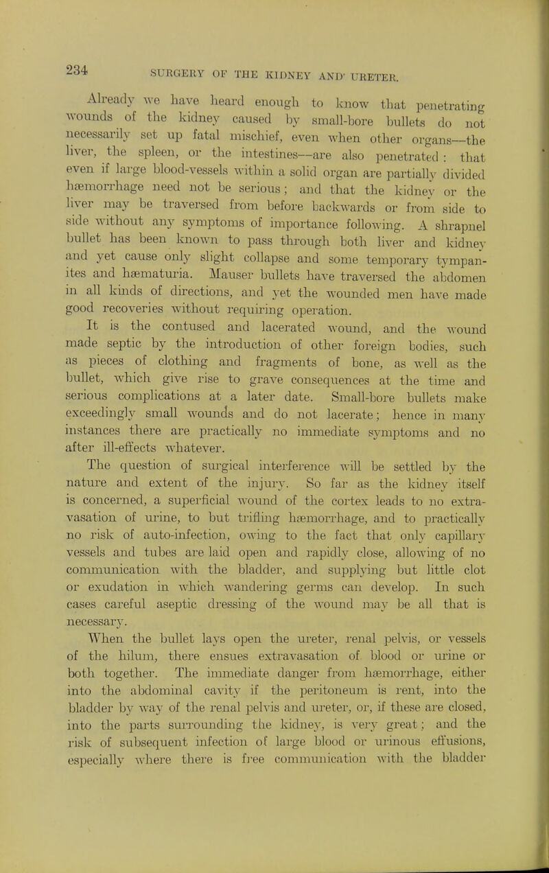 Already we have heard enough to Icnow that penetrating wounds of the kidney caused by siaiall-bore bullets do not necessarily set up fatal mischief, even when other organs—the liver, the spleen, or the intestines—are also penetrated: that even if large blood-vessels within a solid organ are partial!}- divided haemorrhage need not be serious; and that the kidney or the liver may be traversed from before backwards or from side to side without any symptoms of importance following. A shrapnel bullet has been known to pass through both liver and kidney and yet cause only slight collapse and some temporary t3'mpan- ites and hsematm-ia. Mauser bullets have traversed the abdomen in all kinds of directions, and yet the wounded men have made good recoveries without requiring operation. It is the contused and lacerated woimd, and the A\-ound made septic by the introduction of other foreign bodies, such as pieces of clothing and fragments of bone, as well as the ljullet, which give rise to gra^^e consequences at the tune and serious complications at a later date. Small-bore bullets make exceedingly small wounds and do not lacerate; hence in many instances there are practically no immediate symptoms and no after ill-effects whatevei'. The question of surgical interference will be settled by the nature and extent of the injury. So far as the kidney itself is concerned, a superficial wound of the coiiex leads to no extra- vasation of urine, to but trifling haemorrhage, and to practically no risk of auto-infection, owing to the fact that only capillary- vessels and tubes are laid open and rapidly close, allowing of no communication with the bladder, and supplying but little clot or exudation in which wandering germs can develop. In such cases careful aseptic dressing of the woiuid may be all that is necessary. When the bullet lays open the ureter, i-enal pelvis, or vessels of the hilum, there ensues extravasation of blood oi urine or both together. The immediate danger fi-om haemoiiliage, either into the abdominal cavity if the peritoneum is rent, into the bladder by way of the renal pelvis and lu^eter, or, if these are closed, into the parts suiTOunding the kidney, is very great; and the risk of subsequent infection of lai-ge Ijlood oi- urinous eiiusions, especially Avhei-e there is iree communication with the bladder