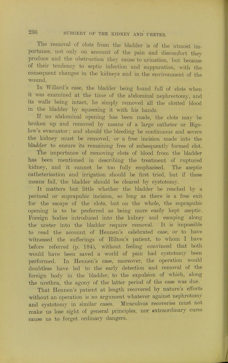 The removal of clots from the bladder is of the utmost im- portance, not onl}- on account of the pain and discomfort they produce and the obstruction they cause to urination, but because of their tendency to septic infection and suppuration, with the consequent changes in the kidneys and in the environment of tlie wound. In Willard s case, the bladder being found full of clots when it was examined at the time of the abdominal neplu-ectomy, and its walls bemg uitact, he simply removed all the clotted blood in the bladder by squeezing it with his hands. If no abdominal opening has been made, the clots may be broken up and removed by means of a large catheter or Bige- loAv's evacuator; and should the bleeding be continuous and severe the kidney must be removed, or a free incision made into the bladder to ensure its remaining free of subsequentl}^ formed clot. The importance of removing clots of blood from the bladder has been mentioned in describing the treatment of I'uptm-ed kidney, and it cannot be too fully emphasised. The aseptic catheterisation and irrigation should be first tried, but if these means fail, the bladder shoidd be cleared by cystotomy. It matters but little whether the bladder be reached by a perineal or suprapubic incision, so long as there is a free exit for the escape of the clots, but on the whole, the suprapubic opening is to be preferred as bemg more easily kept aseptic. Foreign bodies introduced into the kidney and escaping along the ureter into the bladder require removal. It is impossible to read the account of Hennen's celebi-ated case, or to ha^-e witnessed the sufferings of Hilton's patient, to whom I ha-^-e before referred (p. 184), without feeling convinced that both would have been saved a world of pain had cystotomy been performed. In Hennen's case, moreover, the operation would doubtless have led to the early detection and removal of the foreign body in the bladder, to the expulsion of which, along the urethra, the agony of the latter period of the case was due. That Hennen's patient at length recovered by nature's efforts without an operation is no argument whatever against nephrotomy and cystotomy in similar cases. Miraculous recoveries must not make us lose sight of general principles, nor extraordinary cures cause us to forget ordinary dangers.