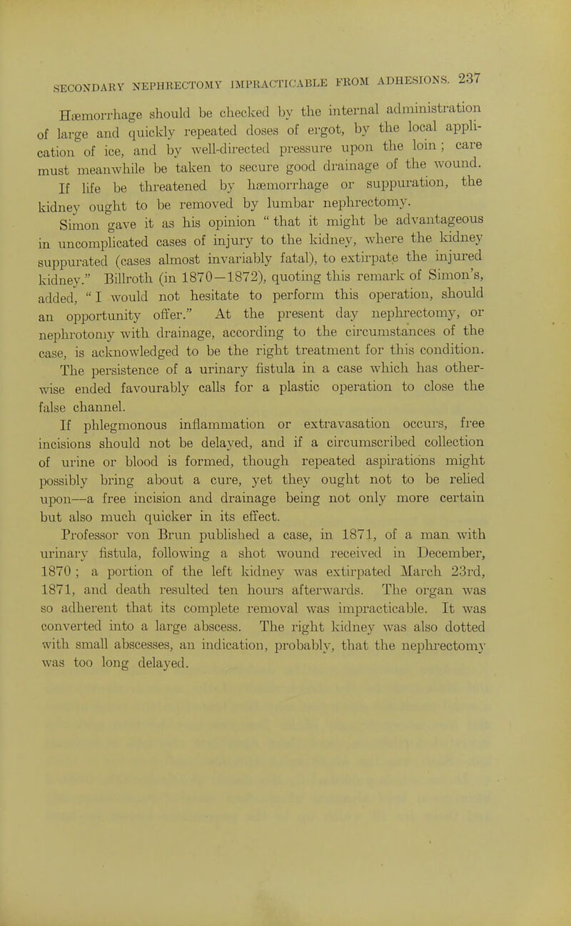 Haemorrhage should be checked by the internal administration of large and quickly repeated doses of ergot, by the local appli- cation^ of ice, and by well-directed pressure upon the loin; care must meanwhile be taken to secure good drainage of the wound. If life be threatened by haemorrhage or suppuration, the kidney ought to be removed by lumbar nephrectomy. Simon gave it as his opinion that it might be advantageous in uncomplicated cases of injury to the kidney, where the kidney suppurated (cases almost invariably fatal), to extirpate the injured kidney. Billroth (in 1870-1872), quoting this remark of Simon's, added,  I would not hesitate to perform this operation, should an opportunity offer. At the present day nephi-ectomy, or nephrotomy with drainage, according to the circumstances of the case, is acknowledged to be the right treatment for this condition. The persistence of a urinary fistula in a case which has other- wise ended favourably calls for a plastic operation to close the false channel. If phlegmonous inflammation or extravasation occui's, free incisions should not be delayed, and if a circumscribed collection of urine or blood is formed, though repeated aspirations might possibly bring about a cure, yet they ought not to be relied upon—a free incision and drainage being not only more certain but also much quicker in its effect. Professor von Brun published a case, in 1871, of a man with urinary fistula, following a shot Avound I'eceived in December, 1870 ; a portion of the left kidney was extirpated March 23i'd, 1871, and death resulted ten houi-s aftei'wards. The organ Avas so adherent that its complete removal was impracticable. It was converted into a large abscess. The right kidney w^as also dotted with small abscesses, an indication, pi-obabl}-, that the nephrectomy was too long delayed.