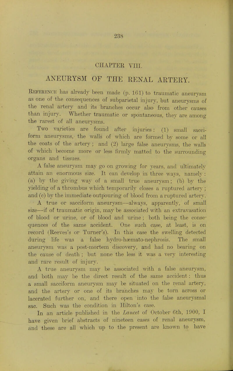 CHAPTER VIII. ANEURYSM OF THE RENAL ARTERY. Reference has already heen made (p. 161) to traumatic aneurysm as one of the consequences of subparietal injury, but aneurysms of the renal artery and its branches occur also from other causes than injur}-. Whether traumatic or spontaneous, they are among the rarest of all aneurysms. Two varieties are found after injuries: (1) small sacci- form aneurysms, the walls of which are formed by some or all the coats of the artery ; and (2) large false aneurysms, the walls of which become more or less firmlv matted to the surrounding organs and tissues. A false aneurysm may go on growing for years, and ultimately attain an. enormous size. It can develop in three ways, namely : (a) by the giving wa}^ of a small true aneurysm; (b) by the yielding of a thi-ombus which tempoi-arily closes a ruptured artery ; and (c) by the immediate outpouring of blood from a ruptured artery. A true or sacciform aneurysm—always, apparently, of small size—if of traumatic origin, may be associated with an extravasation of blood or urine, or of blood and urine ; both being the conse- quences of the same accident. One such case, at least, is on record (Reeves's or Turner's). In this case the swelling detected during life was a false hydro-haemato-nephrosis. The small anemysm was a post-mortem discovery, and had no bearmg on the cause of death ; but none the less it was a very interesting and rare result of injury. A true aneurysm may be associated with a false aneurysm, and both may he the direct result of the same accident: thus a small sacciform aneurysm may be situated on the renal artery, and the artery or one of its branches may be torn across or lacerated further on, and there open into the false aneurysmal sac. Such was the condition in Hilton's case. In an article published in the Lancet of October 6th, 1900, I have given brief abstracts of nineteen cases of renal aneurysm, and these are all which up to the present are loiown to have