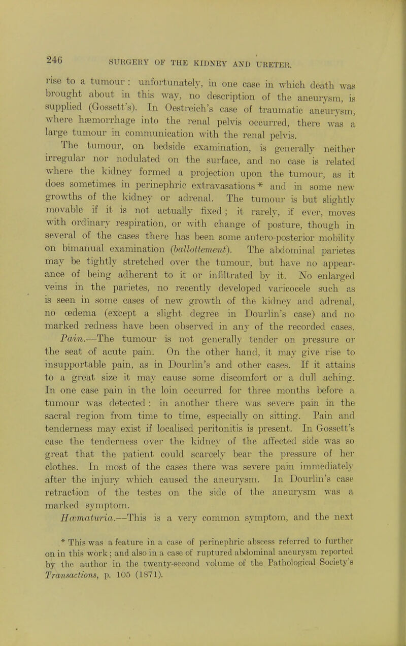 rise to a tumour : unfortunately, in one case in which death was brought about in this way, no description of the aneurysm, is supphed (Gossett's). In Oestreich's case of traumatic aneurysm, where haemorrhage into the renal pelvis occurred, there Avas a large tumour in comnumication with the renal pelvis. The tumour, on bedside examination, is generally neither irregular nor nodulated on the surface, and no case is related where the kidney formed a projection upon the tumour, as it does sometimes in perinephric extravasations* and in some neAv growths of the kidney or adrenal. The tumour is but slightly movable if it is not actuall.y fixed; it rarely, if ever, moves with ordinary respiration, or with change of posture, though in several of the cases there has been some antero-posterior mobility on bimanual examination (hallottement). The abdominal parietes may be tightly stretched over the tumour, but have no appear- ance of being adherent to it or infiltrated by it. No enlarged veins in the parietes, no recently developed varicocele such as is seen in some cases of new growth of the kidney and adrenal, no oedema (except a slight degree in Dourlin's case) and no marked redness have been observed in any of the recorded cases. Pain.—The tumour is not generally tender on pressure or the seat of acute pain. On the other hand, it may give rise to insupportable pain, as in Dourlin's and other cases. If it attains to a great size it may cause some discomfort or a dull aching. In one case pain in the loin occurred for three months before a tumou.r was detected : in anothei' there was severe pain in the sacral region from time to time, especially on sitting. Pain and tendernevss may exist if localised peritonitis is present. In Gossett's case the tenderness over the kidney of the affected side was so great that the patient could scarcely bear the pressure of her clothes. In most of the cases there was severe pain immediately after the injury which caused the aneurysm. In Dourlin's case retraction of the testes on the side of the aneurysm was a mai'ked symptom. Hccmaturia.—This is a very common symptom, and the next * This was a feature in a case of perinephric abscess referred to further on in this work; and also in a case of ruptured abdominal aneurysm reported by the author in the twenty-second volume of the Pathological Society's Transactions, p. 105 (1871).