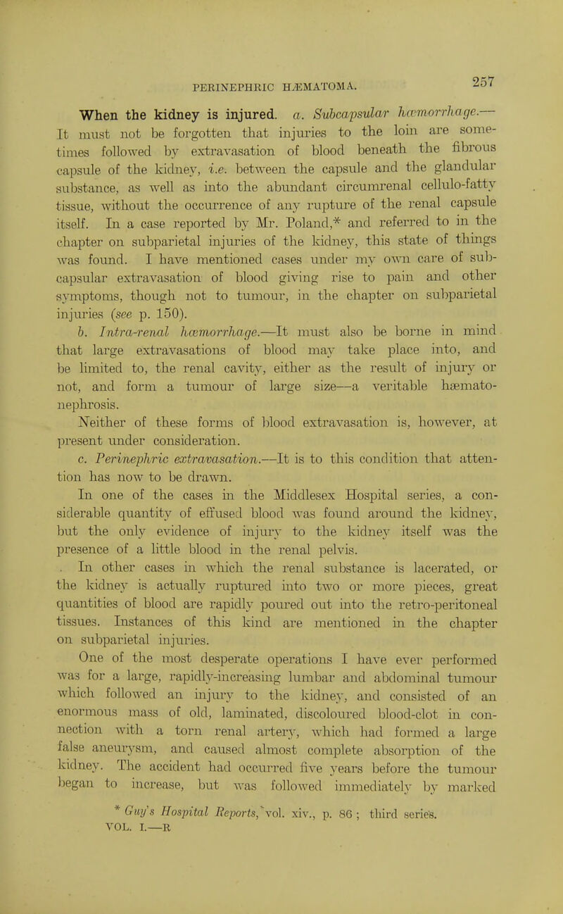 When the kidney is injured, a. Svl)capsular hcvmorrhage.— It must not be foi-gotten that injuries to the loin are some- times followed by extravasation of blood beneath the fibrous capsule of the kidney, i.e. between the capsvile and the glandular sul3stance, as well as into the abundant circumrenal cellulo-fatty tissue, without the occurrence of any rupture of the renal capsule itself. In a case reported by Mr. Poland,* and referred to in the chapter on subparietal injuries of the kidney, this state of things was found. I have mentioned cases under my OAvn care of sub- capsular extravasation of blood giving rise to pain and other symptoms, though not to tumour, in the chapter on subparietal injuries (see p. 150). h. Intra-renal hcemorrhoge.—It must also be borne in mind that large extravasations of blood may take place into, and be limited to, the renal cavity, either as the result of injury or not, and form a tumour of large size—a vex'itable hsemato- nephrosis. Neither of these forms of blood extravasation is, however, at present under consideration. c. PerineyiJiric extravasation.—It is to this condition that atten- tion has now to be drawn. In one of the cases m the Middlesex Hospital series, a con- siderable quantity of effused blood was found ai'ound the kidney, hnt the only evidence of injiiry to the kidney itself was the presence of a little blood in the renal pelvis. . In other cases in which the renal substance is lacerated, or the kidney is actually ruptured into two or more pieces, great quantities of blood are rapidly poured out into the retro-peritoneal tissues. Instances of this kind are mentioned in the chapter on subparietal injuries. One of the most desperate operations I have ever performed was for a large, rapidlj'-increasing lumbar and abdominal tumour which followed an injury to the kidney, and consisted of an enormous mass of old, lammated, discoloured blood-clot in con- nection with a torn renal artery, which had formed a large false aneurysm, and caused almost complete absorption of the kidney. The accident had occurred five years before the tumour liegan to increase, but was folloAved immediately by marked * Gwjs Hospital Reports,\o\. xiv., p. 86; third series. VOL. I.—R