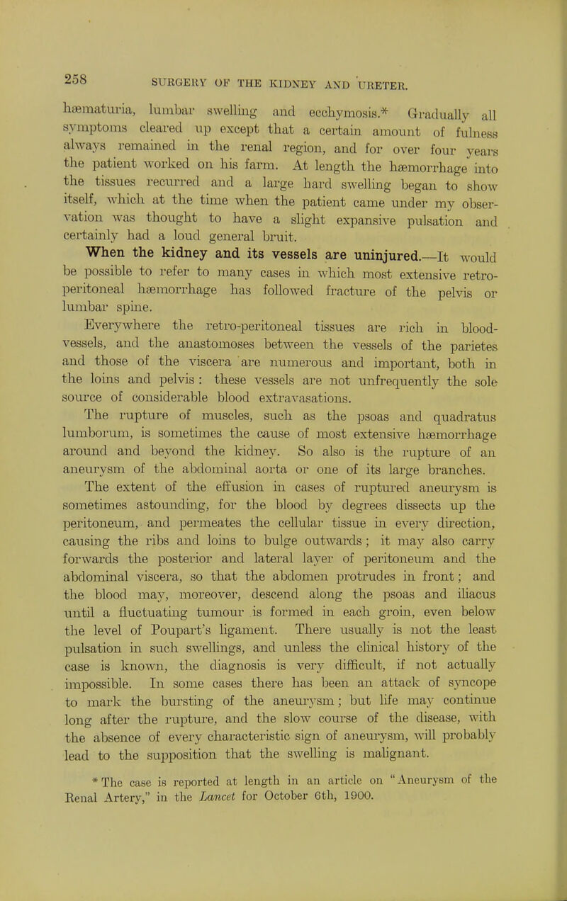 haematuria, lumbar swelling and ecchymosis * Gradually all symptoms cleared up except that a certain amount of fulness always remained in the renal region, and for over four years the patient worked on his farm. At length the haemorrhage into the tissues recurred and a large hard swelling began to show itself, which at the time when the patient came under my obser- vation was thought to have a slight expansive pulsation and certainly had a loud general bruit. When the kidney and its vessels are uninjured.—It would be possible to refer to many cases in which most extensive retro- peritoneal haemorrhage has followed fracture of the pelvis or lumbar spine. Everywhere the retro-peritoneal tissues are rich in blood- vessels, and the anastomoses between the vessels of the parietes and those of the viscera are numerous and important, both in the loins and pelvis : these vessels are not unfrequently the sole source of considerable blood extravasations. The rupture of muscles, such as the psoas and quadratus lumborum, is sometimes the cause of most extensive haemorrhage around and beyond the kidney. So also is the rupture of an aneurysm of the abdominal aorta or one of its large branches. The extent of the effusion in cases of ruptured aneurysm is sometimes astomiding, for the blood by degrees dissects up the peritoneum, and permeates the cellular tissue in every direction, causing the ribs and loins to bulge outwards; it ma}^ also carry forwards the posterior and latei'al layer of peritoneum and the abdominal viscera, so that the abdomen protrudes in front; and the blood may, moreover, descend along the psoas and iliacus until a fluctuating tumom- is formed in each grom, even below the level of Poupart's ligament. There usually is not the least pulsation in such swellings, and imless the clinical history of the case is known, the diagnosis is very difficult, if not actually impossible. In some cases there has been an attack of s}aicope to mark the bursting of the aneurysm; but life may contmue long after the rupture, and the slow course of the disease, with the absence of every characteristic sign of aneurysm, will probably lead to the supposition that the swelling is mahgnant. *The case is reported at length in an article on Aneurj^sm of the Kenal Artery, in the Lancet for October 6th, 1900.