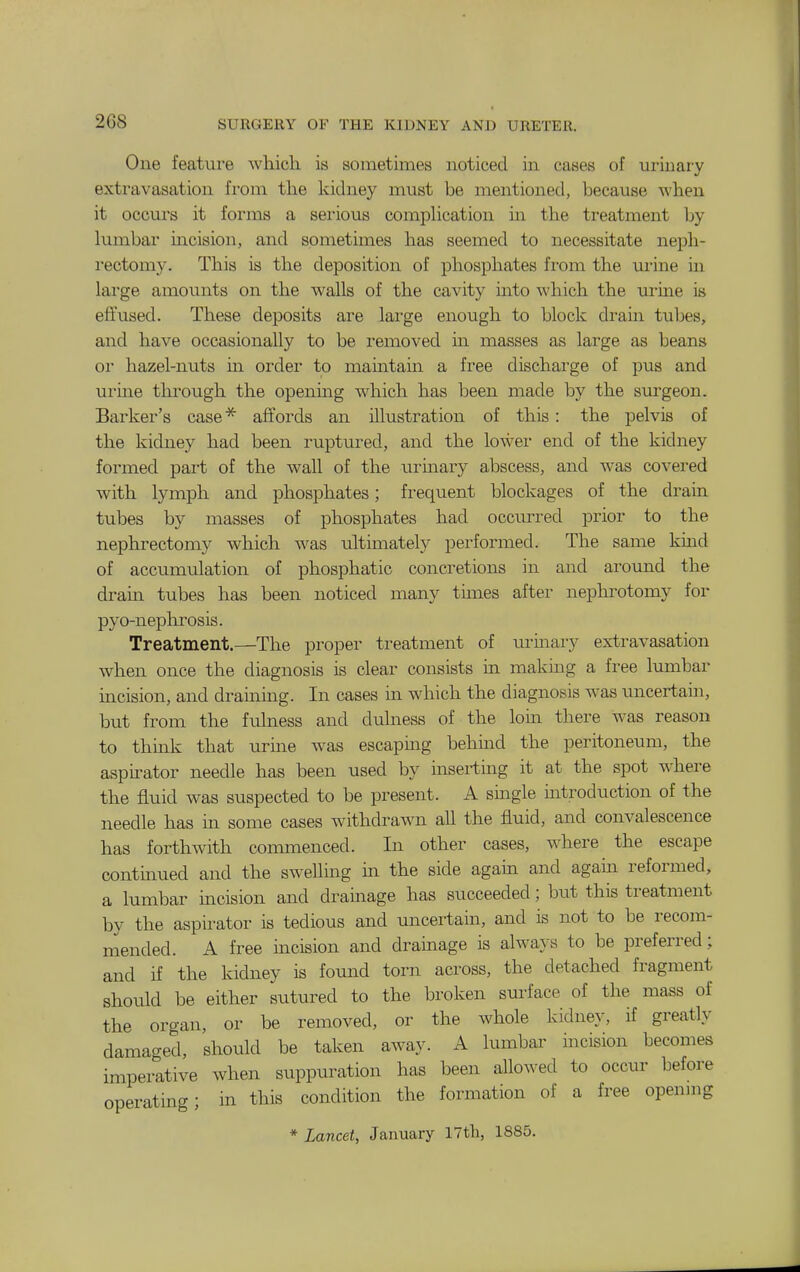2G8 One feature which is sometimes noticed in cases of urinary extravasation from the kidney must be mentioned, because when it occurs it forms a serious comphcation ui the treatment by lumbar incision, and sometimes has seemed to necessitate ne^sh- rectomy. This is the deposition of phosphates from the urine ui large amounts on the walls of the cavity into ^^'hich the urme is effused. These deposits are large enough to block drain tubes, and have occasionally to be removed m masses as large as beans 01 hazel-nuts m order to mamtain a free discharge of pus and urine through the opening which has been made by the surgeon. Barker's case^ affords an illustration of this: the pelvis of the kidney had been ruptured, and the lower end of the kidney formed part of the wall of the urinary abscess, and was covered with lymph and phosphates; frequent blockages of the drain tubes by masses of phosphates had occurred prior to the nephrectomy which was ultimately performed. The same kmd of accumulation of phosphatic concretions in and around the dram tubes has been noticed many times after nephrotomy for pyo-neplirosis. Treatment.—The proper treatment of urinary extravasation when once the diagnosis is clear consists in making a free lumbar incision, and draining. In cases in which the diagnosis was uncertain, but from the fulness and dulness of the loin there was reason to think that urine was escapmg behind the peritoneum, the aspirator needle has been used by inserting it at the spot where the fluid was suspected to be present. A single introduction of the needle has m some cases withdrawn all the fluid, and convalescence has forthwith commenced. In other cases, where the escape contmued and the swelling in the side again and agam reformed, a lumbar incision and drainage has succeeded; but this treatment by the aspirator is tedious and uncertain, and is not to be recom- mended. A free incision and dramage is always to be preferred; and if the kidney is fomad torn across, the detached fragment should be either sutured to the broken surface of the mass of the organ, or be removed, or the whole kidney, if greatly damaged, should be taken away. A lumbar incision becomes imperative when suppuration has been allowed to occur before operating; in this condition the formation of a free openmg * Lancet, January 17tli, 1885.