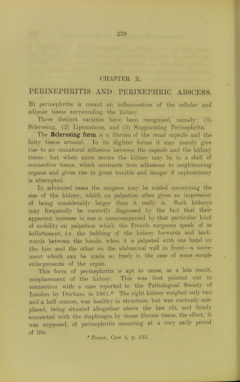 CHAPTER X. PERINEPHRITIS AND PERINEPHRIC ABSCESS. By perinephritis is meant an inflammation of tlie cellular and adipose tissue surrounding the kidney. Three distinct varieties have been recognised, namely: (1) Sclerosing, (2) Lipomatous, and (3) Suppurating Perinepliritis. The Sclerosing form is a fibrosis of the renal capsule and the fatty tissue around. In its slighter forms it may merely give I'ise to an unnatural adhesion between the capsule and the kidney tissue; but when more severe the kidney may lie in a shell of connective tissue, which contracts firm adhesions to neighbouring organs and gives rise to great trouble and danger if nephrectomy is attempted. In advanced cases the surgeon may be misled concerning the size of the kidney, which on palpation often gives an impression of being considerably larger than it really is. Such kidne3's may frequently be correctly diagnosed by the fact that their apparent increase in size is unaccompanied by that particular kind of mobiUty on palpation which the French surgeons speak of as. hallotteimnt, i.e. the bolabing of the. kidney forwards and back- wards between the hands, when it is palpated with one hand on the loin and the other on the abdominal wall in front—a move- ment which can be made so freely in the case of some simple enlargements of the organ. This form of perinephritis is apt to cause, as a late result, misplacement of the kidney. This was first pointed out m connection with a case reported to the Pathological Society of London by Durham in 1861.-^ The right kidney weighed only two and a half ounces, was healthy in structure, but was curiously mis- placed, being situated altogether above the last rib, and firmly connected with the diaphragm by dense fibrous tissue, the eftect, it was supposed, of perinephritis occurring at a very early period of fife. * Trans., Case 5, p. 135.