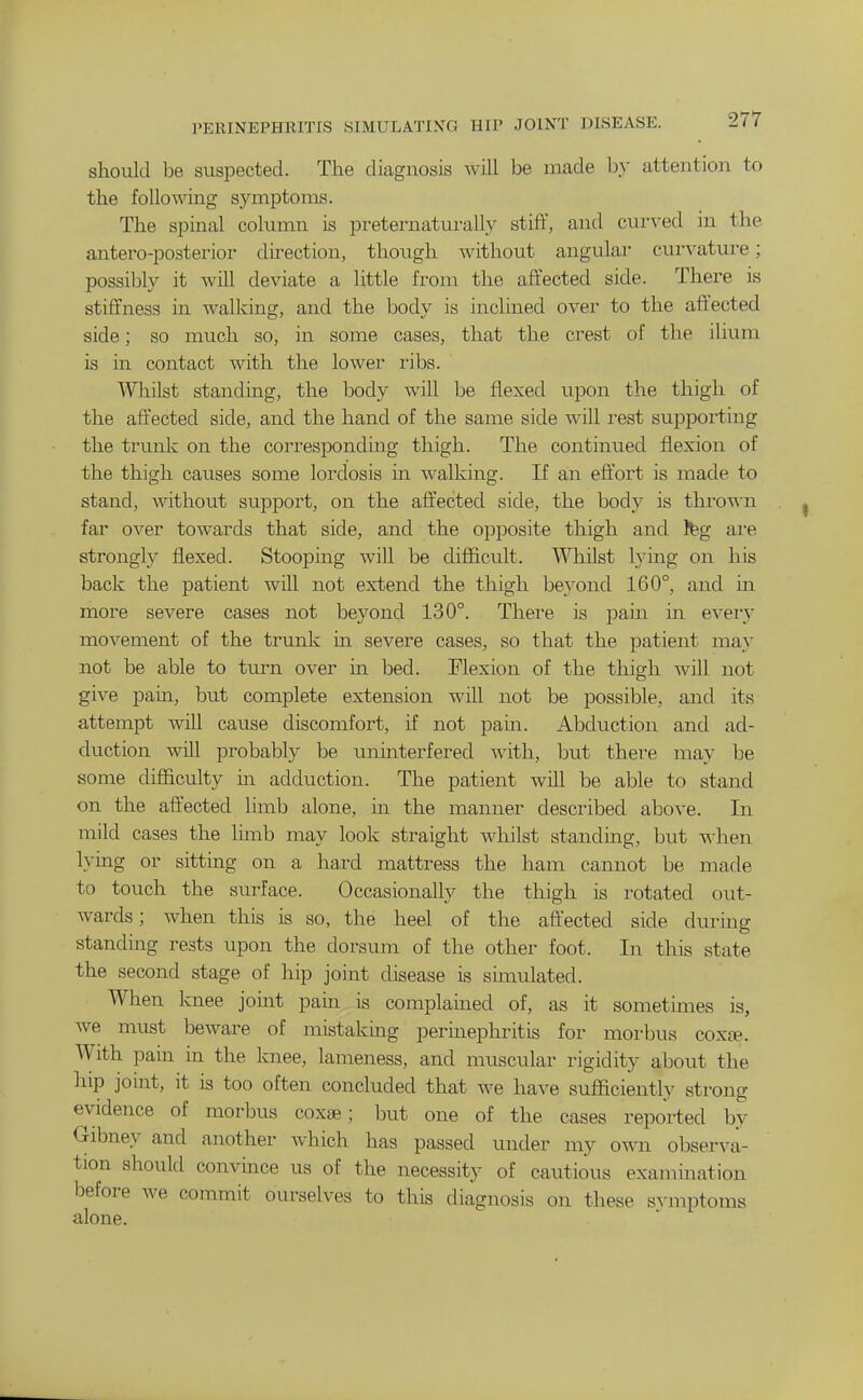 I'ERINEPHRITIS SIMULATING HIP JOINT DISEASE. should be suspected. The diagnosis will be made by attention to the following symptoms. The spinal column is preternaturally stiff, and cur\^ed in the antero-posterior direction, though without angular curvatui'e; possibly it Avill deviate a little from the affected side. There is stiffness in walking, and the body is inclined over to the affected side; so much so, in some cases, that the crest of the ilium is in contact with the lower ribs. Whilst standing, the body Avill be flexed upon the thigh of the affected side, and the hand of the same side will rest suppoiling the trunk on the corresponding thigh. The continued flexion of the thigh causes some lordosis in walking. If an efl'ort is made to stand, without support, on the aff'ected side, the body is thro^\'n far over towards that side, and the opposite thigh and feg ai-e strongly flexed. Stoopuig will be difl&cult. Whilst lying on his back the patient will not extend the thigh beyond 160°, and m more severe cases not beyond 130°. There is pam in every movement of the trunk m severe cases, so that the patient may not be able to turn over in bed. Flexion of the thigh will not give pain, but complete extension will not be possible, and its attempt will cause discomfort, if not pain. Abduction and ad- duction will probably be uninterfered with, but there may be some difficulty m adduction. The patient will be able to stand on the affected limb alone, in the manner described above. In mild cases the limb may look straight whilst standing, but when lying or sitting on a hard mattress the ham cannot be made to touch the surface. Occasionally the thigh is rotated out- wards; when this is so, the heel of the affected side during standmg rests upon the dorsum of the other foot. In this state the second stage of hip joint disease is simulated. When knee jomt pain is complamed of, as it sometimes is, Ave must beware of mistakmg perinephritis for morbus coxte. With pain in the knee, lameness, and muscular rigidity about the hip joint, it is too often concluded that we have sufficiently strong evidence of morbus coxae; but one of the cases reported by Gibney and another which has passed under my own observa- tion should convince us of the necessity of cautious examination before we commit ourselves to this diagnosis on these sA-mptoms alone.