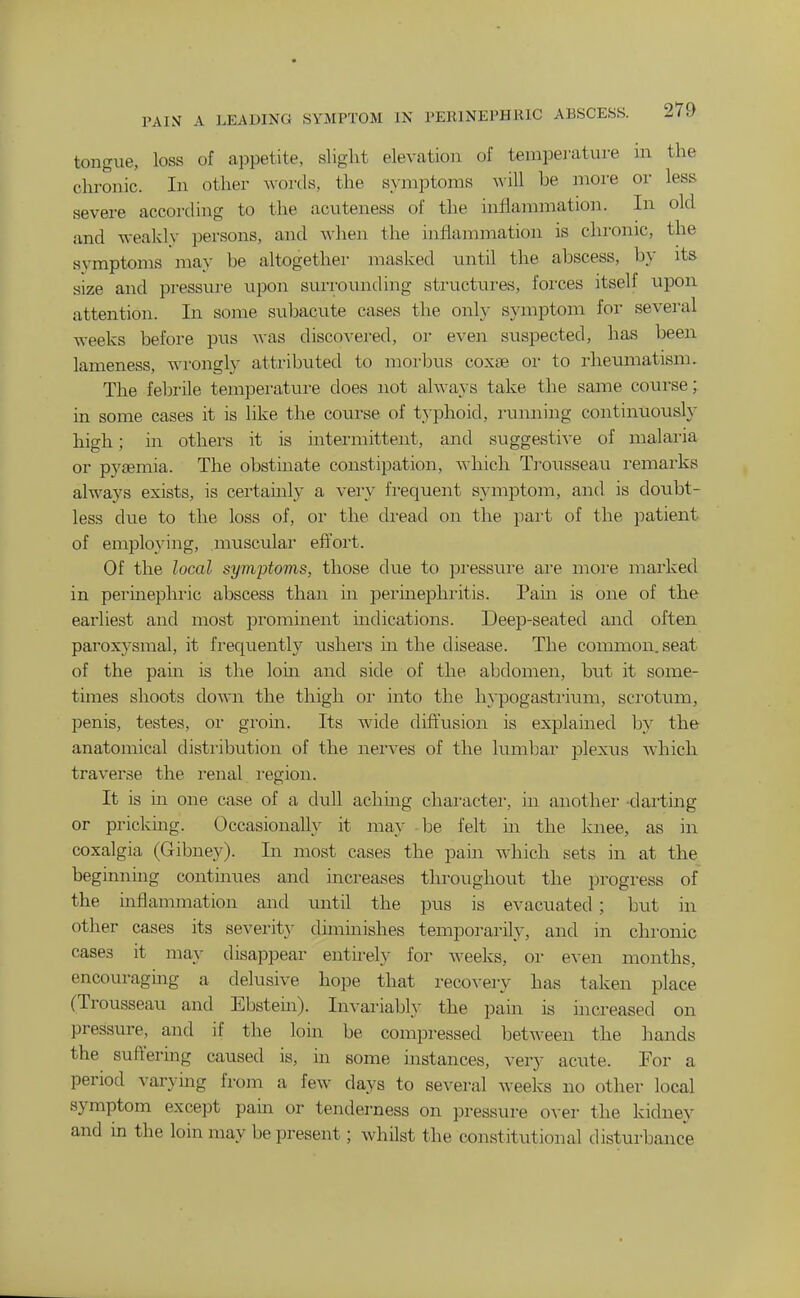 tongue, loss of appetite, slight elevation of temperature in the chronic. In other Avords, the symptoms ^iU he more or less severe according to the acuteness of the inflammation. In old and weakly persons, and when the inflammation is chronic, the symptoms may be altogether masked until the abscess, by its size and pressure upon surrounding structuras, forces itself upon attention. In some subacute cases the only symptom for several weeks before pus was discovered, or even suspected, has been lameness, wrongly attributed to moi'bus coxae or to rheumatism. The febrile temperature does not ahvays take the same course; in some cases it is like the course of typhoid, rumiing continuously high; in others it is intermittent, and suggestive of malai'ia or pyjBmia. The obstinate constipation, Avhich Trousseau remarks always exists, is certainly a very frequent symptom, and is doubt- less due to the loss of, or the di-ead on the part of the patient of employing, muscular eft'ort. Of the local symptoms, those due to pressure are moi'e marked in permephric abscess than in perinephritis. Pam is one of the earliest and most prominent indications. Deep-seated and often paroxysmal, it frequently ushers hi the disease. The common, seat of the pam is the lorn and side of the abdomen, but it some- times shoots down the thigh or into the hypogasti'ium, scrotum, penis, testes, or groin. Its wide diftusion is explained by the anatomical distribution of the nerves of the lumbar plexxis Avhich traverse the renal i-egion. It is in one case of a dull achmg character, in another dai'ting or pricking. Occasionally it may be felt m the knee, as in coxalgia (Gibney). In most cases the pain which sets in at the beginnmg continues and increases throughout the progress of the inflammation and until the pus is evacuated; but in other cases its severity diminishes temporarily, and in chronic cases it may disappear entu-ely for weeks, or even months, encouraging a delusive hope that recovery has taken place (Trousseau and Ebstem). Invariably the pam is increased on pressure, and if the loin be compressed between the hands the suft'ermg caused is, in some instances, very acute. For a period varymg from a few days to several weeks no other local symptom except pain or tenderness on pressure over the kidney and in the loin may be present; whilst the constitutional disturbance