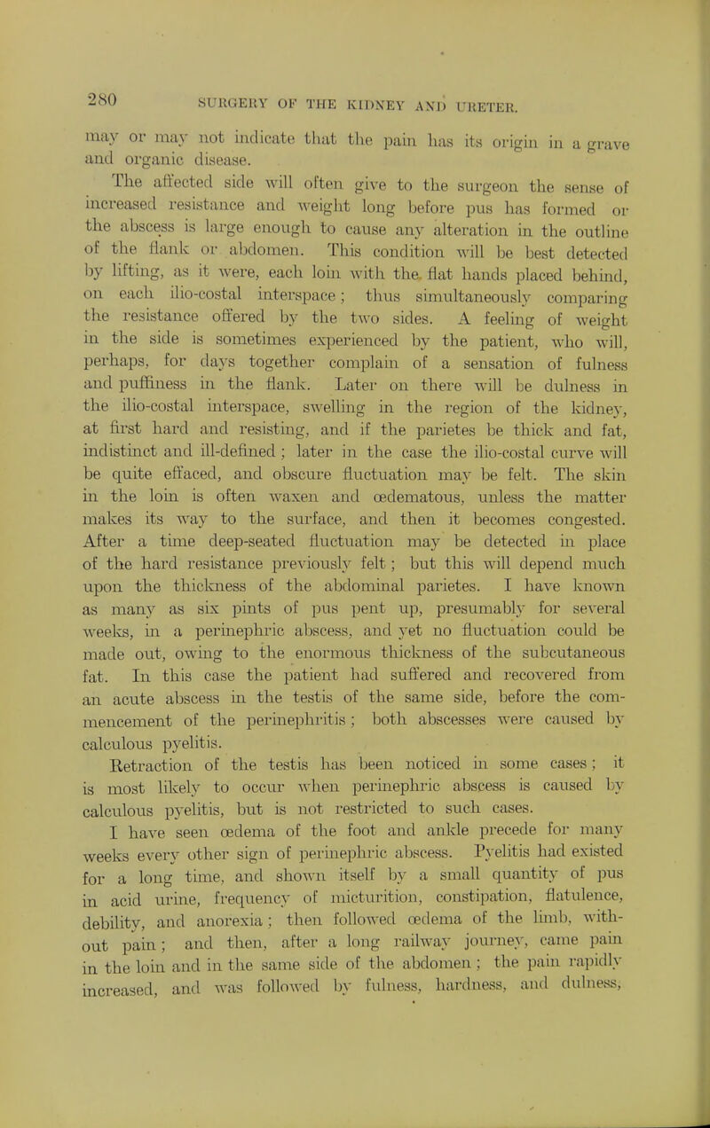 may or may not indicate that the pain has its origin in a grave and organic disease. The affected side will often give to the surgeon the sense of increased resistance and weight long before pus has formed or the abscess is large enough to cause any alteration in the outline of the flank or abdomen. This condition will be best detected by lifting, as it were, each loin with the. flat hands placed behind, on each ilio-costal interspace; thus simultaneously comparing the resistance offered by the two sides. A feeling of weight in the side is sometimes experienced by the patient, who will, perhaps, for days together complain of a sensation of fulness and puffiness in the flank. Later on there will be dulness in the ilio-costal interspace, swelling in the region of the kidney, at first hard and resisting, and if the parietes be thick and fat, indistinct and ill-defined ; later in the case the ilio-costal curve will be quite effaced, and obscure fluctuation may be felt. The skin in the lorn is often waxen and oedematous, unless the matter makes its way to the surface, and then it becomes congested. After a time deep-seated fluctuation may be detected in place of the hard resistance previously felt; but this will depend much upon the thickness of the abdominal parietes. I have known as many as six pmts of pus pent up, presumabl}' for several weelvs, in a permephric abscess, and yet no fluctuation could be made out, owing to the enormous thickness of the subcutaneous fat. In this case the patient had suffered and recovered from an acute abscess in the testis of the same side, before the com- mencement of the perinephritis; both abscesses were caused by calculovis pyelitis. Retraction of the testis has been noticed in some cases; it is most likely to occur Avhen perinephric abscess is caused by calculous pyelitis, but is not restricted to such cases. I have seen oedema of the foot and ankle precede for many weeks every other sign of perinephric abscess. P}-elitis had existed for a long time, and shown itself hy a small quantity of pus in acid mine, frequency of micturition, constipation, flatulence, debility, and anorexia; then followed oedema of the limb, with- out pain; and then, after a long railway journey, came pain in the loin and in the same side of the abdomen ; the pain rapidly increased, and was followed by fulness, hardness, and dulness.