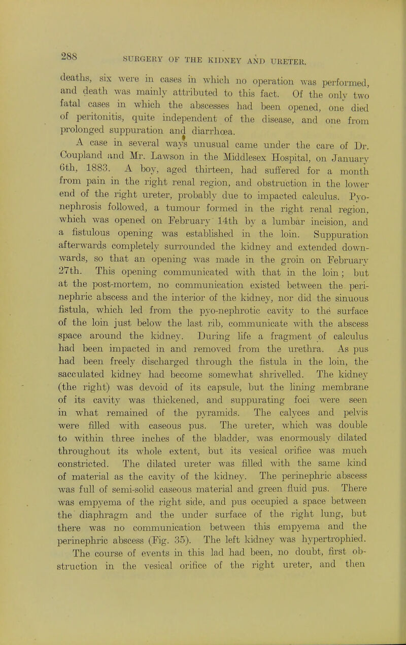 deaths, six were in cases in which no operation Avas performed, and death was mainly attributed to this fact. Of the only two fatal cases in which the abscesses had been opened, one died of peritonitis, quite independent of the disease, and one from prolonged suppuration and diarrhoea. A case in several ways unusual came under the care of Dr. Coupland and Mr. Lawson in the Middlesex Hospital, on January 6th, 1883. A boy, aged thirteen, had suffered for a month from pain in the right renal region, and obstruction in the lower end of the right ureter, probably due to impacted calculus. Pyo- nephrosis followed, a tumour formed in the right renal region, which was opened on February 14th by a lumbar incision, and a fistulous opening was estal^lished in the loin. Suppuration afterwards complete!}' surrounded the kidney and extended down- wards, so that an opening was made in the groin on Februai-v 27 th. This opening communicated with that in the loin; ljut at the post-mortem, no communication existed between the peri- nephi'ic abscess and the interior of the kidney, nor did the sinuous fistula, which led from the pyo-nephrotic cavity to the surface of the loin just below the last rib, communicate with the abscess space around the kidney. During life a fragment of calculus had been impacted in and i-emoved from the urethra. As pus had been freely discharged through the fistula in the loin, the sacculated kidney had become somewhat shrivelled. The kidney (the I'ight) was devoid of its capsule, but the lining membrane of its cavity was thickened, and suppui^ating foci were seen in what remained of the pyramids. The calyces and jDeh-is were filled with caseoiis pus. The ureter, which was double to within three inches of the bladder, was enormously dilated throughout its whole extent, but its vesical orifice was much constricted. The dilated ureter was filled with the same kmd of material as the cavity of the kidney. The perinephric abscess was full of semi-solid caseous material and green fluid pus. There was empyema of the I'ight side, and pus occupied a space between the diaphi^agm and the under surface of the right lung, but there was no communication between this emp}-ema and the perinephric abscess (Pig. 35). The left kidney was hypertrophied. The course of events m this lad had been, no doubt, first ob- struction in the vesical orifice of the right ureter, and then