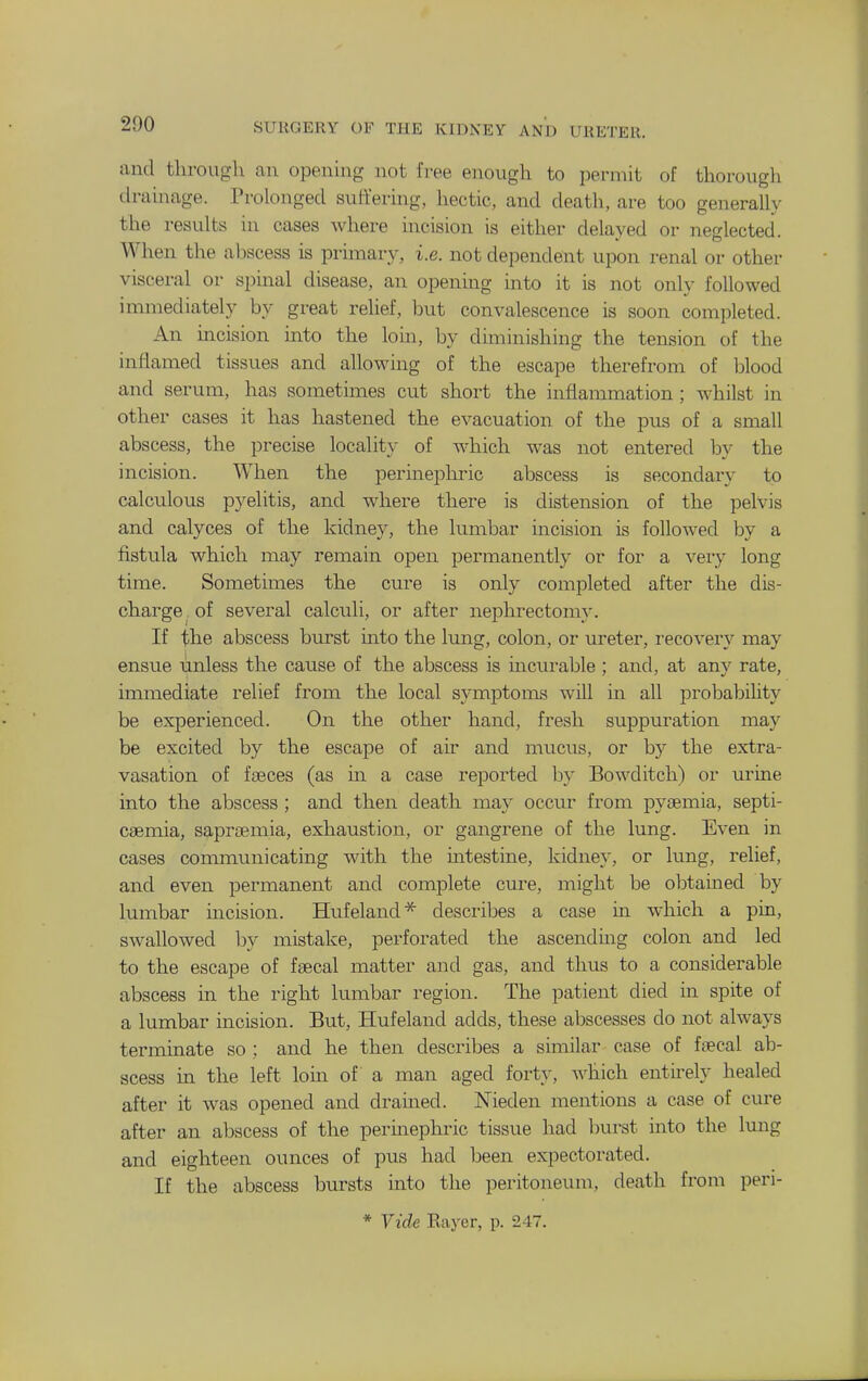 and tlirougli an opening not free enough to permit of thorough drainage. Prolonged suffering, hectic, and death, are too generally the results in cases where incision is either delayed or neglected. When the abscess is primary, i.e. not dependent upon renal or other visceral or spinal disease, an openmg mto it is not only followed immediately by great relief, but convalescence is soon completed. An incision into the loin, by diminishing the tension of the inflamed tissues and allowing of the escape therefrom of blood and serum, has sometimes cut short the inflammation; whilst in other cases it has hastened the evacuation of the pus of a small abscess, the precise localitv of which was not entered bv the incision. When the perinephric abscess is secondary to calculous pyelitis, and where there is distension of the pelvis and calyces of the kidney, the lumbar incision is followed by a fistula which may remain open permanently or for a very long time. Sometimes the cure is only completed after the dis- charge of several calculi, or after nephrectomy. If the abscess burst into the lung, colon, or ureter, i-ecovery may ensue unless the cause of the abscess is mcurable ; and, at any rate, immediate relief from the local symptoms will in all probability be experienced. On the other hand, fresh supptu-ation may be excited by the escape of air and mucus, or by the extra- vasation of ffBces (as in a case reported by Bowditch) or urine into the abscess ; and then death may occur from pyaemia, septi- caemia, saprjEuiia, exhaustion, or gangrene of the lung. Even in cases communicating with the mtestine, kidney, or lung, relief, and even permanent and complete cure, might be obtamed by lumbar incision. Hufeland* describes a case m which a pin, swallowed by mistake, perforated the ascending colon and led to the escape of faecal matter and gas, and thus to a considerable abscess in the right lumbar region. The patient died in spite of a lumbar incision. But, Hufeland adds, these abscesses do not always terminate so ; and he then describes a similar case of faecal ab- scess in the left loin of a man aged forty, -n^hich entu-ely healed after it was opened and drauied. Nieden mentions a case of cure after an abscess of the permephric tissue had burst into the lung and eighteen ounces of pus had been expectorated. If the abscess bursts into the peritoneum, death from peri-