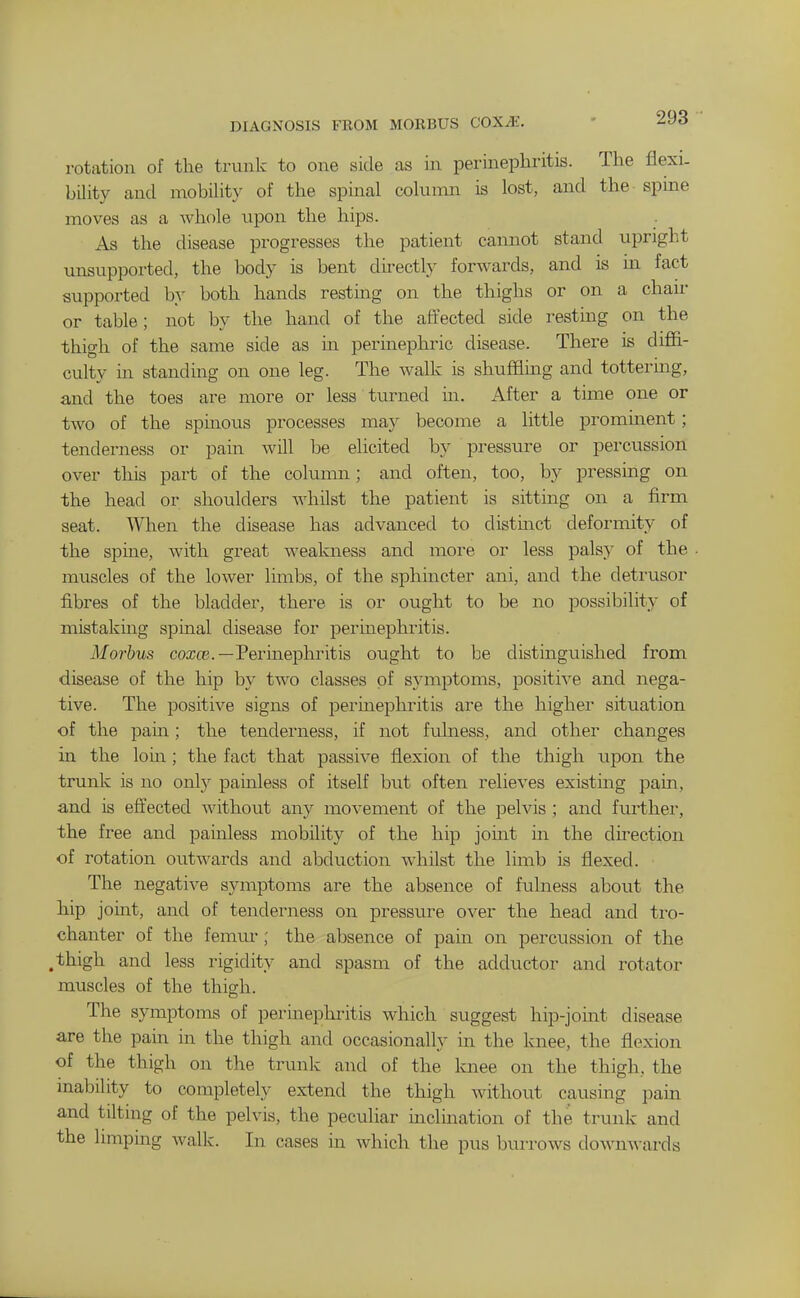 DIAGNOSIS FROM MORBUS COXJE. rotation of the trunk to one side as in perinephritis. The flexi- bility and mobiUty of the spinal column is lost, and the spine moves as a whole upon the hips. As the disease progresses the patient cannot stand upright unsupported, the body is bent directly forwards, and is m fact supported by both hands resting on the thighs or on a chaii- or table; not by the hand of the affected side resting on the thigh of the same side as in perinephric disease. There is diffi- culty in standing on one leg. The walk is shufflmg and tottering, and the toes are more or less turned in. After a time one or two of the spinous processes may become a little prominent; tenderness or pain will be elicited by pressure or percussion over this part of the column; and often, too, by pressing on the head or shoulders whilst the patient is sitting on a firm seat. When the disease has advanced to distinct deformity of the spine, with great weakness and more or less palsy of the muscles of the lower limbs, of the sphincter ani, and the detrusor fibres of the bladder, there is or ought to be no possibility of mistaking spinal disease for perinephritis. Morbus coajcE.—Perinephritis ought to be distinguished from disease of the hip by two classes of symptoms, positive and nega- tive. The positive signs of perinephritis are the highei- situation of the pam; the tenderness, if not fulness, and other changes in the lorn ; the fact that passive flexion of the thigh upon the trunk is no only painless of itself but often relieves existing pain, and is effected without any movement of the pelvis ; and further, the free and painless mobility of the hip jouit in the direction of rotation outwards and abduction whilst the limb is flexed. The negative symptoms are the absence of fulness aboiit the hip joint, and of tenderness on pressure over the head and tro- chanter of the femur; the absence of pain on percussion of the .thigh and less rigidity and spasm of the adductor and rotator muscles of the thigh. The symptoms of perinephritis which suggest hip-joint disease are the pain in the thigh and occasionally in the knee, the flexion of the thigh on the trimk and of the knee on the thigh, the inability to completely extend the thigh without causing pain and tilting of the pelvis, the peculiar inclmation of the trunk and the limping walk. In cases in which the pus burrows downwards
