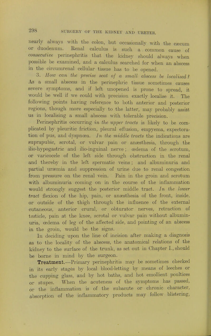 nearly alwa}'s with the colon, but occasionally with the ctecum or duodenum. Eenal calculus is such a common cause of consecutive perinephritis that the kidney should always when possible be exammed, and a calculus searched for when an abscess in the circuuu'enal cellular tissue has to be opened. 3. Hoio can the precise seat of a small abscess be localised? As a small abscess in the permeplu-ic tissue sometimes causes severe symptoms, and if left unopened is prone to spread, it would be weU if we could Avith precision exactly localise it. The following pomts havmg reference to both anterior and posterior regions, though more especially to the latter, may probably assist us in localismg a small abscess with tolerable precision. Perinephintis occurrmg in the ujjper tracts is likely to be com- plicated by pleuritic friction, pleural effusion, empyema, expectora- tion of pus, and dyspnoea. In the middle tracts the indications are suprapubic, scrotal, or vulvar pain or ansesthesia, through the ilio-hypogastric and ilio-mguinal nerve; oedema of the scrotum, or varicocele of the left side through obstruction m the renal and thereby in the left spermatic veins; and albummuria and partial m'aemia and suppression of urine due to renal congestion from jDressure on the renal vein. Pain m the grom and scrotum with albuminuria commg on in the course of the inflammation would strongly suggest the posterior middle tract. In the lower tract fl^exion of the hip, pain, or anaesthesia of the front, inside, or outside of the thigh through the influence of the external cutaneous, anterior crural, or obturator nerves, retraction of testicle, pain at the knee, scrotal or vulvar pain without albumin- uria, oedema of leg of the affected side, and pointing of an abscess in the grom, would be the signs. In deciding upon the line of incision after making a diagnosis as to the locality of the abscess, the anatomical relations of the kidney to the surface of the trunk, as set out m Chapter I., should be borne in mind by the surgeon. Treatment.—Primary perinephritis may be sometimes checked in its early stages by local blood-letting by means of leeches or the cuppmg glass, and by hot baths, and hot emollient poultices or stupes. When the acuteness of the symptoms has passed, or the inflammation is of the subacute or chronic character, absorption of the inflammatory products may follow blistering,