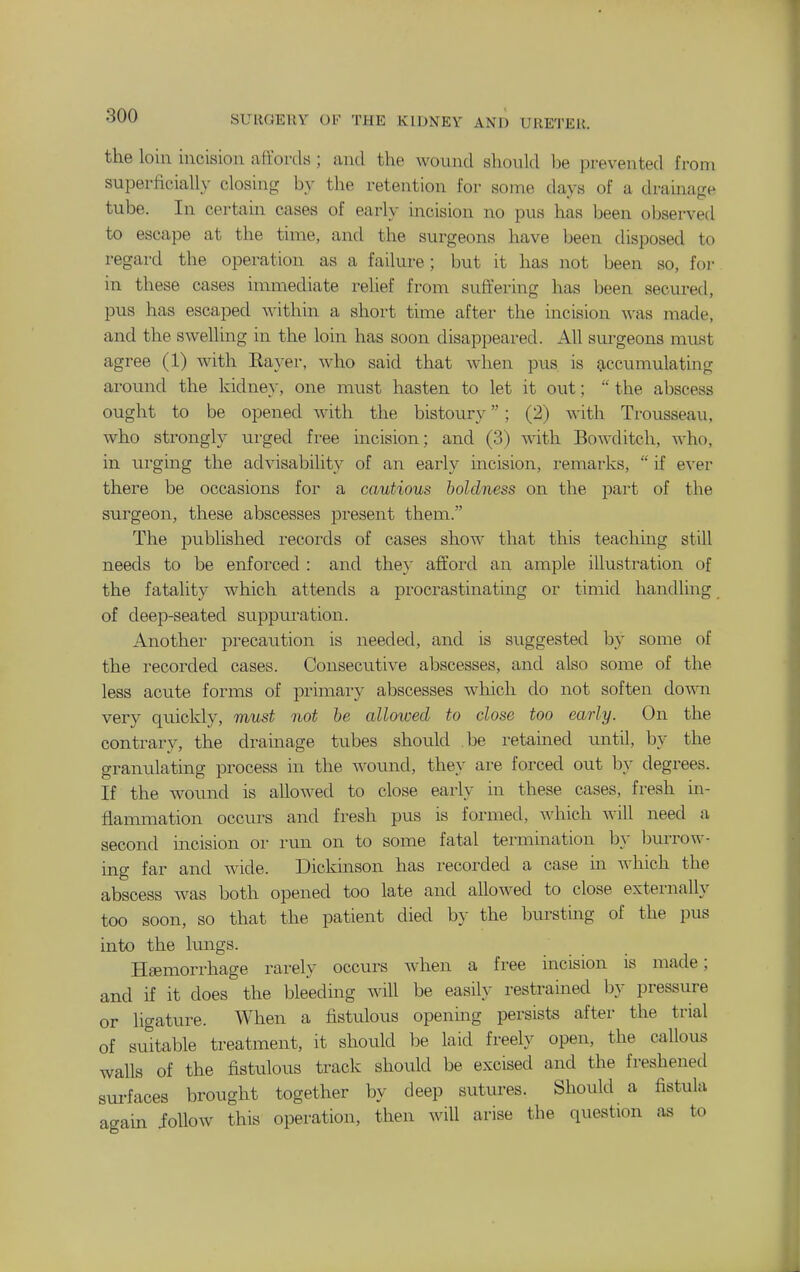 the loin incision affords ; and the wound should be prevented from superficially closing by the retention for some days of a drainage tube. In certain cases of early incision no pus has been observed to escape at the time, and the surgeons have been disposed to regard the operation as a failure; but it has not been so, for in these cases immediate relief from suffering has been secured, pus has escaped within a short time after the incision was made, and the swelling in the loin has soon disappeared. All sm^geons must agree (1) with Eayer, who said that when pus is 9,cc\imulating around the kidney, one must hasten to let it out;  the abscess ought to be opened with the bistoury; (2) with Trousseau, who strongly urged free incision; and (3) wath Bowditch, who, in urging the advisability of an early incision, remarks,  if ever there be occasions for a cautious boldness on the part of the surgeon, these abscesses present them. The published records of cases show that this teaching still needs to be enforced : and they afford an ample illustration of the fatality which attends a procrastinating or timid handling of deep-seated suppuration. Another precaution is needed, and is suggested by some of the recorded cases. Consecutive abscesses, and also some of the less acute forms of primary abscesses which do not soften down very quickly, must not he alloioecl to close too early. On the contrary, the dramage tubes should be retained until, by the granulating process in the wound, they are forced out by degrees. If the wound is allowed to close early in these cases, fresh in- flammation occurs and fresh pus is formed, which will need a second incision or run on to some fatal termination by burrow- ing far and wide. Dickinson has recorded a case m which the abscess was both opened too late and allowed to close externally too soon, so that the patient died by the bursting of the pus into the lungs. Haemorrhage rarely occurs when a free incision is made; and if it does the bleeding will be easily restrained by pressure or ligature. When a fistulous opening persists after the trial of suitable treatment, it should be laid freely open, the callous walls of the fistulous track should be excised and the freshened surfaces brought together by deep sutures. Should a fistula agam ioUow this operation, then will arise the question as to
