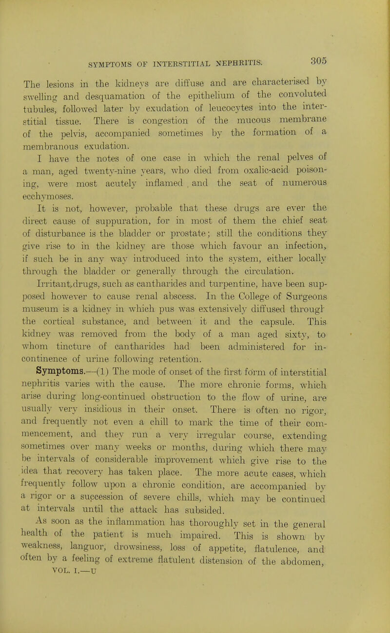 Tlie lesions in the kidneys are diffuse and are characterised by swelhng and desquamation of the epithehum of the convoluted tubules, followed later by exudation of leucocytes into the inter- stitial tissue. There is congestion of the mucous membrane of the pelvis, accompanied sometimes by the formation of a membranous exudation. I have the notes of one case in which the renal pelves of a man, aged twenty-nine yeai-s, who died from oxalic-acid poison- ing, were most acutely inflamed , and the seat of numerous ecchymoses. It is not, however, pi-obable that these drugs are ever the dii'ect cause of sujDpuration, for in most of them the chief seat of disturbance is the bladder or prostate; still the conditions they give I'ise to in the kidne}' are those which favour an infection, if such be in any way introduced into the system, either locally through the bladder or generally through the circulation. Ii-ritantdrugs, such as cantharides and turpentine, have been sup- posed however to cause renal abscess. In the College of Surgeons museum is a kidney in which pus was extensively diffused thi'ougl the cortical substance, and between it and the capsule. This kidney was removed from the body of a man aged sixty, to whom tincture of cantharides had been administered for in- continence of urine following retention. Symptoms.—(1) The mode of onset of the first form of interstitial nephritis varies with the cause. The more chronic forms, which arise during long-continued obstruction to the flow of urine, are usually very insidious in their onset. There is often no rigor, and frequently not even a chill to mark the time of their com- mencement, and they run a very irregular course, extending sometimes over many weeks or months, during which there may be intervals of considerable improvement which give rise to the idea that recovery has taken place. The more acute cases, which frequently follow upon a chronic condition, are accompanied by a rigor or a succession of severe chills, Avhich may be continued at intervals until the attack has subsided. As soon as the inflammation has thoroughly set in the general health of the patient is much impaired. This is shown by weakness, languor, drowsiness, loss of appetite, flatulence, and often by a feeling of extreme flatulent distension of the abdomen, VOL. I.—U