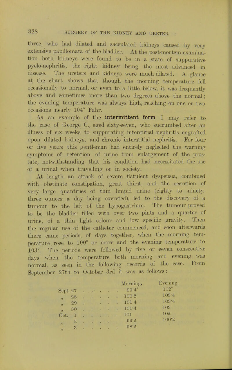 three, who had dilated and sacculated kidneys caused by very extensive papillomata of the bladder. At the post-mortem examina- tion both kidne>'s were found to be in a state of suppurative pyelo-nephritis, the right kidney being the most advanced in disease. The ureters and kidneys were much dilated. A glance at the chart shows that though the morning temperature fell occasionally to normal, or even to a little below, it was frequently above and sometimes more than two degrees above the normal; the evening temperature was always high, reaching on one or two occasions nearly 104° Fahr. As an example of the intermittent form I may refer to the case of George C, aged sixty-seven, who succumbed after an illness of six weeks to suppurating interstitial neplu'itis engrafted upon dilated kidnej's, and chronic interstitial nephritis. Eor four or five years this gentleman had enthely neglected the warning symptoms of retention of urine from enlargement of the pros- tate, notwithstandmg that his condition had necessitated the use of a urmal when travelling or in society. At length an attack of severe flatulent dyspepsia, combuied with obstmate constipation, great thu'st, and the seci'etion of very large quantities of thin limpid mine (eighty to ninety- three ounces a day bemg excreted), led to the discovery of a tumour to the left of the hypogastrium. The tumour proved to be the bladder filled with over two pmts and a quarter of urme, of a thin light colour and low specific gravity. Then the regular use of the catheter commenced, and soon aftei-wards there came periods, of days together, when the morning tem- perature rose to 100° or more and the evening temperature to 103°. The periods were followed by five or seven consecutive days when the temperature both morning and evening A\-as normal, as seen in the following records of the case. From September 27th to October 3rd it was as follows :- Morniug. Evening. Sept. 27 . • ■ . . . 99-4° 102° 28 100'2 103'4 29 101'4 1034 30 101-4 103 Oct. 1 101 o 99-2 100-2  3 98-2 )5