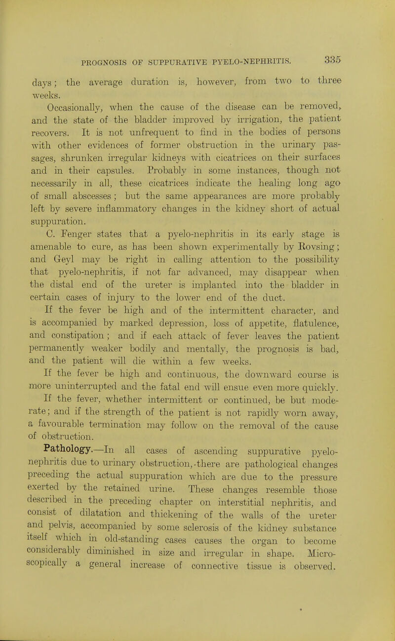 days; the average duration is, however, from two to three weeks. Occasionally, when the cause of the disease can he removed> and the state of the bladder improved by ii-rigation, the patient recovers. It is not unfrequent to find in the bodies of persons with other evidences of former obstruction in the urinary pas- sages, shrunken irregular kidneys with cicatrices on their surfaces and in their capsules. Probably m some instances, though not necessarily in all, these cicatrices indicate the healmg long ago of small abscesses ; but the same apj^earances are more probably left by severe inflanmiatory changes in the kidney short of actual suppuration. C. Fenger states that a pyelo-nephiitis in its eai'ly stage is amenable to cure, as has been shown experimentally by Rovsmg; and Geyl may be right in calling attention to the possibility that pyelo-nephritis, if not far advanced, may disappear when the distal end of the ureter is implanted into the bladder m certain cases of injury to the lower end of the duct. If the fever be high and of the intermittent character, and is accompanied by marked depression, loss of appetite, flatulence, and constipation; and if each attack of fever leaves the patient permanently weaker bodily and mentally, the prognosis is bad, and the patient will die within a few weeks. If the fever be high and continuous, the downward coui'se is more uninterrupted and the fatal end Avill ensue even more quickly. If the fever, whether intermittent or contmued, be but mode- rate; and if the strength of the patient is not rapidly worn away, a favourable termmation may follow on the removal of the cause of obstruction. Pathology.—In all cases of ascending suppurative pyelo- nephritis due to urinary obstruction,-there are pathological changes preceding the actual suppuration which are due to the pressure exerted by the retained urine. These changes resemble those described in the preceding chapter on interstitial nephritis, and consist of dilatation and thickenmg of the walls of the ureter and pelvis, accompanied by some sclerosis of the kidney substance Itself which m old-standing cases causes the organ to become considerably diminished in size and irregular in shape. Micro- scopically a general increase of connective tissue is observed.