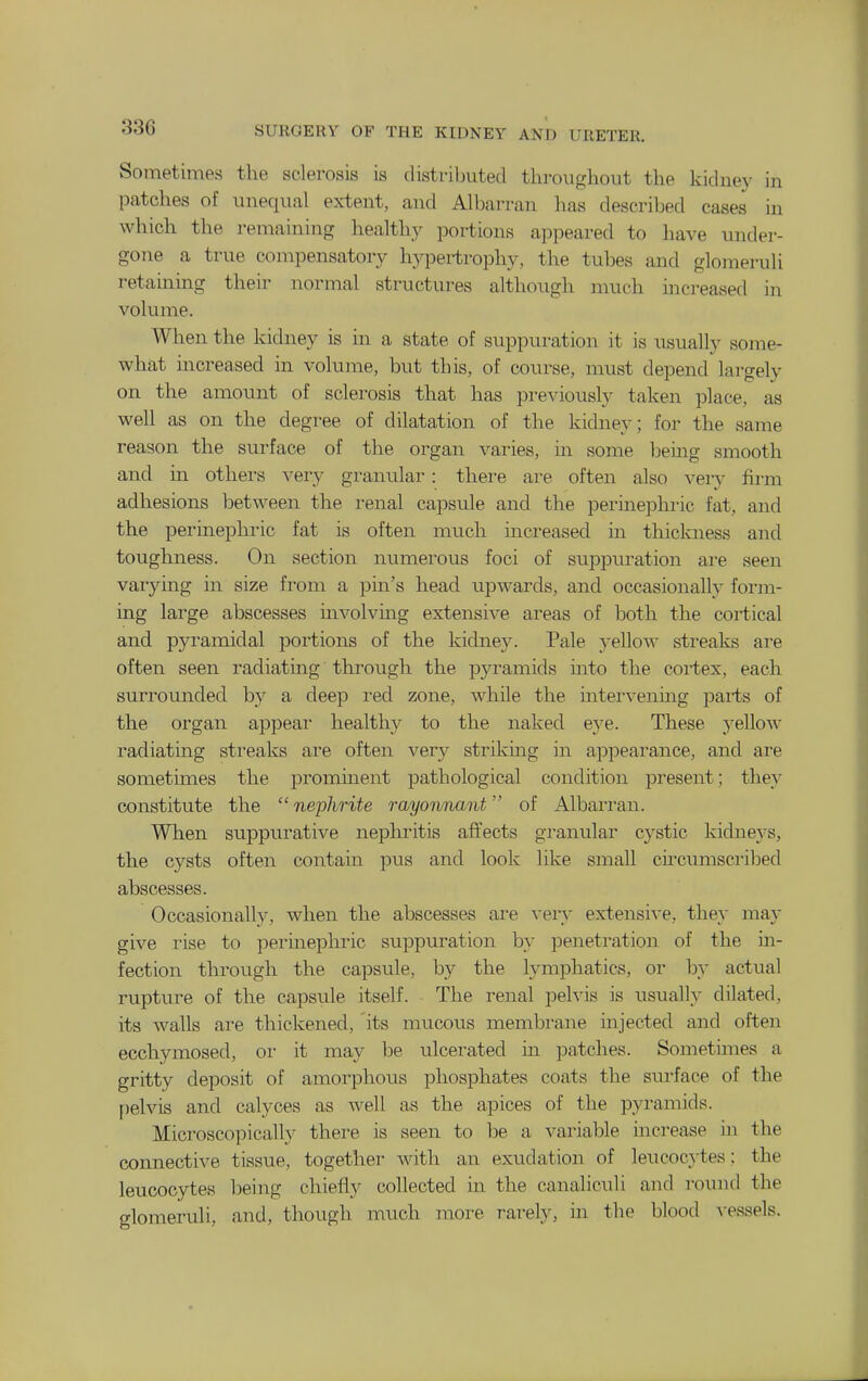 Sometimes the sclerosis is distrilmted throughout the kidney in patches of unequal extent, and Albarran has described cases in which the remaining healthy portions appeared to have under- gone a true compensatory h.ypertrophy, the tubes and glomeruli retaining their normal structures although much increased in volume. When the kidney is in a state of suppuration it is usually some- what increased in volume, but this, of course, must depend largely on the amount of sclerosis that has previously taken place, as well as on the degree of dilatation of the kidney; for the same reason the surface of the organ varies, in some beuig smooth and in others very granular: there are often also very firm adhesions between the renal capsule and the perinephric fat, and the perinephric fat is often much increased in thickness and toughness. On section numerous foci of suppuration are seen varying in size from a pin's head upwards, and occasionally form- ing large abscesses involving extensive areas of both the cortical and pyramidal portions of the kidney. Pale yellow streaks are often seen radiating through the pyramids into the cortex, each surrounded by a deep I'ed zone, while the mtervening parts of the organ appear healthy to the naked eye. These yellow radiating streaks are often very strikmg in appearance, and are sometimes the prominent pathological condition present; they constitute the nephrite rayonnant of Albarran. When suppurative nephritis affects granular cystic kidneys, the cysts often contain pus and look like small circumscribed abscesses. Occasionally, when the abscesses are very extensive, they may give rise to perinephric suppuration by penetration of the in- fection through the capsule, by the lymphatics, or by actual rupture of the capsule itself. The renal pelvis is usually dilated, its Avails are thickened, its mucous membrane mjected and often ecchymosed, or it may be ulcerated in patches. Sometimes a gritty deposit of amorphous phosphates coats the surface of the [)elvis and calyces as well as the apices of the pyramids. Microscopically there is seen to be a variable increase in the connective tissue, together with an exudation of leucocytes; the leucocytes being chiefly collected in the canaliculi and round the glomeruli, and, though much more rarely, in the blood A-essels.