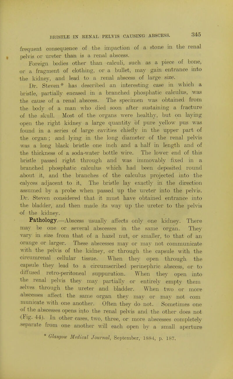 frequent consequence of the impaction of a stone in the renal pelvis or lu-eter than is a i-enal abscess. Foreign bodies other than calculi, such as a piece of bone, or a fragment of clotlimg, or a bullet, may gain entrance mto the kidney, and lead to a renal abscess of large size. Dr. Steven* has desciibed an interesting case in which a bx'istle, partially encased in a Ijranched phosphatic calculus, was the cause of a renal abscess. The specimen was obtained fx-om the body of a man who died soon after sustaining a fracture of the skull. Most of the organs were healthy, but on laymg open the right kidney a large quantity of pure yellow^ pus was fomid m a series of large cavities chiefly in the upper part of the organ; and tying in the long diameter of the renal pelvis was a long black bristle one mch and a half m length and of the thickness of a soda-water bottle wire. The lower end of this bristle passed right thi-ough and was immovably fixed m a branched phosphatic calculus which had been deposited round about it, and the branches of the calculus projected into the •calyces adjacent to it, The bristle lay exactly in the direction assumed by a probe when passed up the uretei' mto the pelvis. Dr. Steven considered that it must have obtained entrance into the bladder, and then made its Avay up the ureter to the peh'is of the kidney. Pathology.—Abscess usually aftects only one kidney. There may be one or several abscesses in the same organ. They vary hi size from that of a hazel nut, or smaller, to that of an orange or larger. These abscesses may or may not coixununicate with the pelvis of the kidney, or through the capsule with the circumrenal cellular tissue. When the}- open through the capsule they lead to a circumscribed perinephi-ic abscess, or to diffused retro-peritoneal suppuration. When they open into the renal pelvis they may partially or entirely empty them selves through the uretei- and bladder. When two or more abscesses affect the same organ they may or may not com municate with one another. Often they do not. Sometimes one •of the abscesses opens into the renal pelvis and the other does not (Fig. 44). In other cases, two, three, or more abscesses completely separate from one another will each open by a small aperture * Glasgow Medical Journal, September, 1884, p. 187.