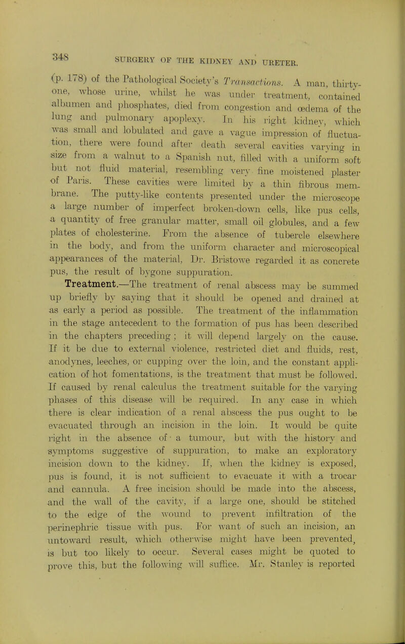 <p. 178) of the Pathological Society's Transactions. A man, thirty- one, whose urine, whilst he was under treatment, contained nlbumen and phosphates, died from congestion and oedema of the lung and pulmonary apoplex>'. In his right kidnev, which was small and lobulated and ga^•e a vague impression of fluctua- tion, there were found after death several cavities varving in size from a ^\'alnut to a Spanish nut, filled with a uniform soft hut not fluid material, resembling very - fine moistened plaster of Paris. These cavities were limited by a thin fibrous mem- brane. The putty-like contents presented under the microscope a large number of imperfect broken-down cells, like pus cells, a quantit}- of free granular matter, small oil globules, and a few plates of cholesterine. From the absence of tubercle elsewhere in the body, and from the uniform character and microscopical appearances of the material. Dr. Bristo^^-e regarded it as concrete pus, the result of bygone suppuration. Treatment.—The treatment of renal abscess may be summed up briefly by saying that it should Ije opened and drained at as early a period as possible. The treatment of the inflammation in the stage antecedent to the formation of pus has been described in the chapters preceding ; it will depend largely on the cause. If it be due to external violence, restricted diet and fluids, rest, anodynes, leeches, oi- cupping over the loin, and the constant a^Dpli- cation of hot fomentations, is the treatment that must be follo-u-ed. If caused by renal calculus the treatment suitable for the varymg phases of this disease will be I'equu-ed. In an}' case in which there is clear indication of a i-enal abscess the pus ought to be evacuated tlxrough an incision in the loin. It would be quite I'ight in the absence of • a tumour, but with the history and symptoms suggestive of suppuration, to make an exploratory- incision down to the kidney. If, when the kidney is exposed, pus is found, it is not sufficient to evacuate it with a trocai- and cannula. A free incision should be made into the abscess, and the wall of the cavity, if a large one, should be stitched to the edge of the wound to prevent infiltration of the perinephric tissue with pus. For want of such an incision, an untoward result, which othemvise might have been pre-^-ented, is but too likely to occur. Several cases might be quoted to prove this, but the following will suffice. Mr. Stanley is reported