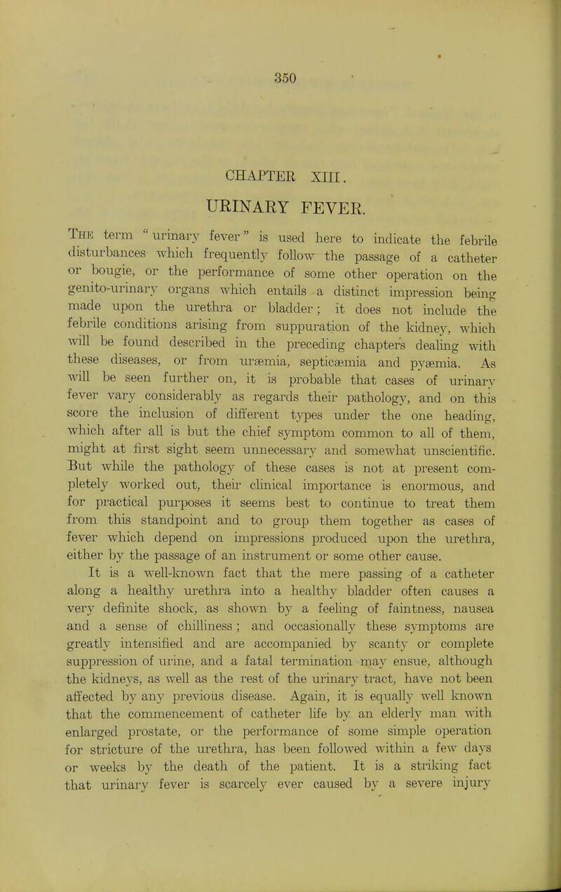 CHAPTER XIII. URINARY FEVER. Thi-] term urinary fever is used here to indicate the febrile disturbances which frequently follow the passage of a catheter or bougie, or the performance of some other operation on the genito-urinary organs which entails a distinct impression bemg made upon the urethra or bladder; it does not include the febrile conditions arising from suppuration of the kidney, which wiW be found described in the preceding chapters deahng with these diseases, or from uraemia, septicaemia and pysemia. As will be seen further on, it is probable that cases of urinary fever vary considerably as regards their pathology, and on this score the inclusion of different types under the one heading, which after all is but the chief symptom common to all of them, might at first sight seem unnecessary and somewhat miscientific. But while the pathology of these cases is not at present com- pletely worked out, their clinical importance is enormous, and for practical purposes it seems best to continue to treat them from this standpoint and to group them together as cases of fever which depend on impressions produced upon the urethra, either by the passage of an instrument or some other cause. It is a well-known fact that the mere passing of a catheter along a healthy urethi-a into a healthy bladder often causes a very definite shock, as shown by a feeling of faintness, nausea and a sense of chilliness ; and occasionally these symptoms are greatly intensified and are accompanied by scanty or complete suppression of urine, and a fatal termination may ensue, although the kidneys, as well as the rest of the urinary tract, have not been affected by any jDrevious disease. Again, it is equally well known that the commencement of catheter life by an elderly man with enlarged jDrostate, or the performance of some simple operation for stricture of the urethi-a, has been followed within a few days or weeks by the death of the patient. It is a striking fact that urinary fever is scarce!}^ ever caused by a severe injury