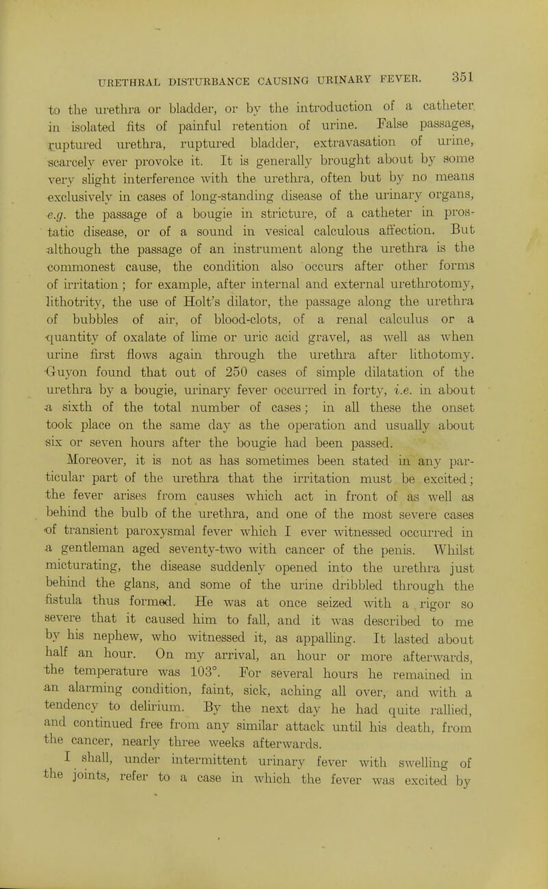 URETHRAL DISTURBANCE CAUSING URINARY FEVER. to the urethra or bladder, or by the introduction of a catheter, in isolated fits of painful retention of urine. False passages, fuptured lu-ethi-a, ruptured bladder, extravasation of uiine, scarcely ever provoke it. It is generally brought aljout by some very slight interference with the uretln-a, often but by no means exclusively in cases of long-standing disease of the urinary organs, e.g. the passage of a bougie in stricture, of a catheter in pi'os- tatic disease, or of a sound in vesical calculous afi'ection. But although the passage of an instrument along the urethra is the connnonest cause, the condition also occurs after other forms of irritation; for example, after internal and external urethrotom}^ lithotrity, the use of Holt's dilator, the passage along the urethra of bubbles of air, of blood-clots, of a renal calculus or a quantity of oxalate of lime or uric acid gi-avel, as well as when urine first flows again through the urethra after lithotomy. •Gruyon found that out of 250 cases of simple dilatation of the urethra by a bougie, urinary fever occurred in fort,y, i.e. in about .a sixth of the total number of cases; in all these the onset took place on the same day as the operation and usually about six or seven hours after the bougie had been passed. Moreover, it is not as has sometimes been stated m any par- ticular part of the urethi^a that the irritation must be excited; the fever arises from causes which act in front of as well as behind the bulb of the iirethra, and one of the most severe cases of transient paroxysmal fever which I ever witnessed occun-ed in a gentleman aged seventy-two with cancer of the penis. Whilst micturating, the disease suddenly opened into the uretlu-a just behind the glans, and some of the urine dribbled through the fistula thus formed. He was at once seized with a rigor so severe that it caused him to fall, and it was described to me by his nephew, who witnessed it, as appalling. It lasted about half an hour. On my arrival, an hour or more afterwards, the temperature was 103°. For several hours he remamed m an alarming condition, faint, sick, aching all over, and with a tendency to delirium. By the next day he had quite rallied, and continued free from any similar attack until his death, from the cancer, nearly three weeks afterwards. I shall, under intermittent urinary fever with swelling of the jonits, refer to a case in which the fever was excited by