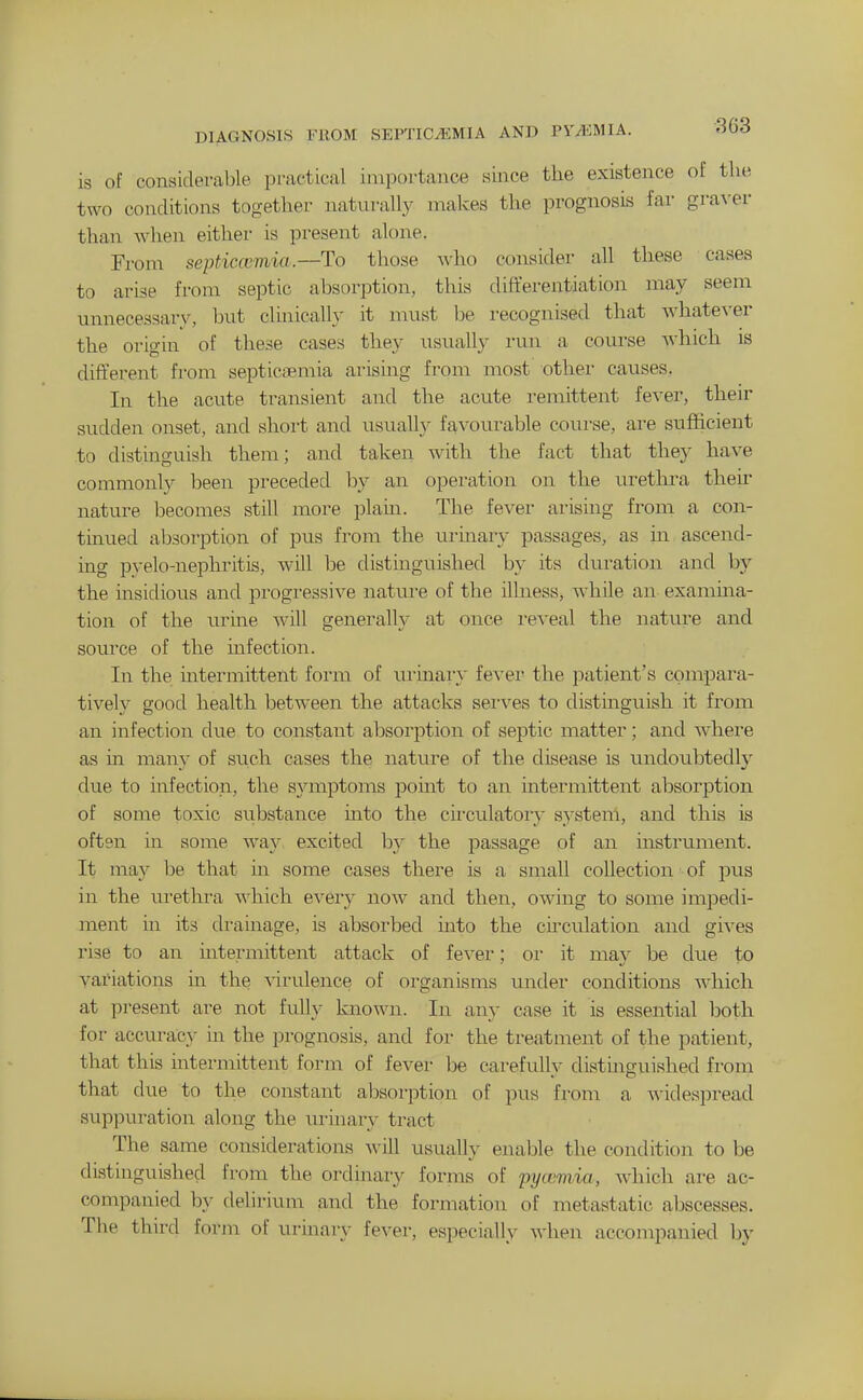 DIAGNOSIS FROM SEPTICAEMIA AND PYAiUlA. is of considerable practical importance since the existence of the two conditions together naturally makes the prognosis far gra\-er than when eithei- is present alone. From septicemia.—To those who consider all these cases to arise from septic absorption, this differentiation may seem unnecessary, but clinically it must be recognised that whatever the origin of these cases they usually run a course which is different from septicaemia arising from most other causes. In the acute transient and the acute remittent fever, their sudden onset, and short and usually favourable course, are sufficient to distinguish them; and taken with the fact that they have commonly l^een preceded by an operation on the urethra their nature becomes still more plaui. The fever arismg from a con- tinued absorption of pus from the urinary passages, as in ascend- ing pyelo-nephritis, will be distinguished by its duration and by the insidious and progressive nature of the ilhiess, while an exanima- tion of the urine will generally at once i-eveal the nature and source of the mfection. In the mtermittent form of urinaiy fever the patient's compara- tively good health between the attacks sei'ves to distinguish it from an infection due to constant absorption of septic matter; and where as in many of such cases the nature of the disease is undoubtedly due to infection, the symptoms point to an intermittent absorption of some toxic substance mto the cii'culatory system, and this is often in some way excited by the passage of an instrument. It may be that in some cases there is a small collection of pus in the urethra which every now and then, owing to some impedi- ment in its drainage, is absorbed mto the circulation and gives rise to an mtermittent attack of fever; or it may be dvie to variations m the ^^rulence of organisms under conditions which at present are not fulh^ known. In any case it is essential both for accuracy in the prognosis, and for the treatment of the patient, that this intermittent form of fever be carefully distinguished from that due to the constant absorption of pus from a widespread suppuration along the urinarv tract The same considerations Avill usuallv enable the condition to be distinguished from the ordinary forrns of pycemia, wiiich are ac- companied by delirium and the formation of metastatic abscesses. The third form of urinary fever, especially when accompanied by