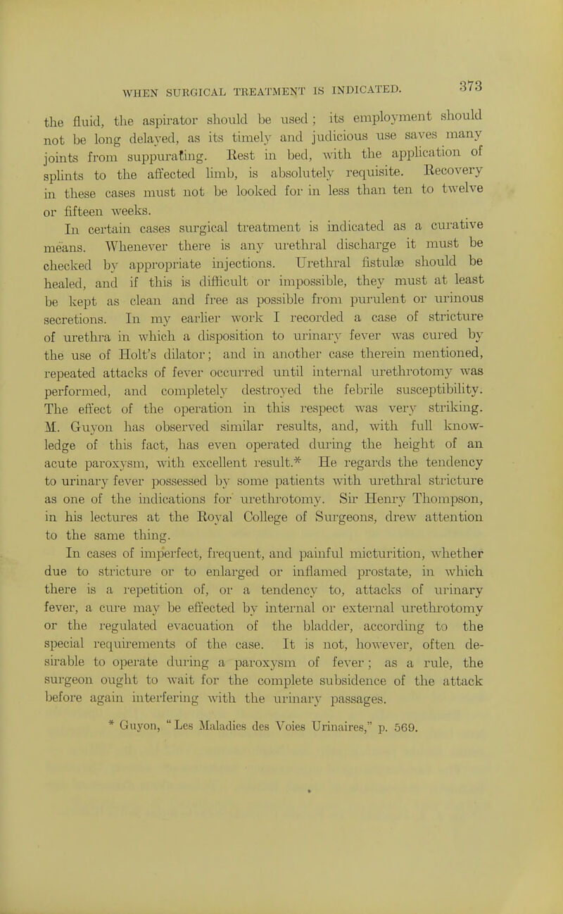 WHEN SURGICAL TREATMENT IS INDICATED. S(6 the fluid, the aspirator should be used; its employment should not be long delayed, as its timely and judicious use saves many joints from suppurating. Eest in bed, with the apphcation of splints to the affected limb, is absolutely requisite. Recovery in these cases must not be looked for in less than ten to twelve or fifteen Aveeks. In certain cases surgical treatment is indicated as a cui-ative means. Whenever there is any urethral discharge it must be checked by appropriate injections. Urethral fistuliB should be healed, and if this is difficult or impossible, they must at least be kept as clean and free as possible from purulent or urinous secretions. In my earlier work I recorded a case of stricture of urethra in which a disposition to urinary fever was cured by the use of Holt's dilator; and in another case therein mentioned, repeated attacks of fever occurred until internal urethrotomy was performed, and completely destroyed the febrile susceptibility. The eft'ect of the operation in this respect was very striking. M. Guyon has observed similar results, and, with full know- ledge of this fact, has even operated during the height of an acute paroxysm, with excellent I'esult.* He regards the tendency to urinary fever possessed by some patients with urethral stricture as one of the indications for urethi'otomy. Sir Henry Thompson, in his lectures at the Eoyal College of Surgeons, drew attention to the same thing. In cases of imperfect, fi'equent, and painful micturition, whether due to strictui'e or to enlarged or inflamed prostate, in Avhich there is a i-epetition of, or a tendency to, attacks of urinary fevei', a cui-e may be effected by internal oi- extei'nal uretlu'otomy or the i-egulated evacuation of the bladder, according to the special requirements of the case. It is not, however, often de- sirable to operate during a paroxysm of fever; as a rule, the surgeon ought to wait for the complete subsidence of the attack before again hiterfering with the urinary passages. * Guyon,  Les Maladies des Voies Urinaires, p. 569.