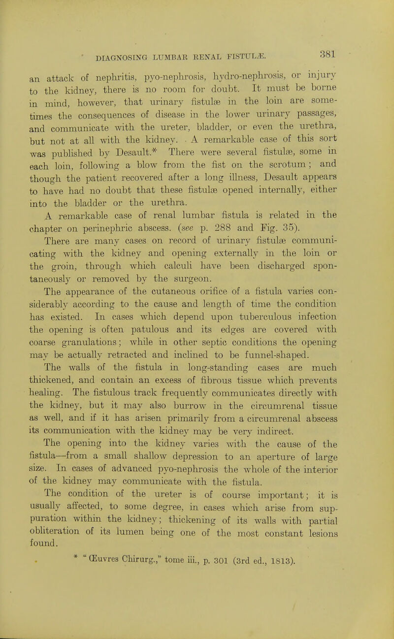 DIAGNOSING LUMBAR RENAL FISTUL^E. an attack of nephritis, pyo-nephrosia, hvdro-nephrosis, or injury to the kidney, there is no room for doulit. It must be borne in mind, however, that urinary fistulfB in the loin are some- times the consequences of disease in the lower urinary passages, and communicate with the ureter, bladder, or even the urethra, but not at all with the kidney. • A remarkable case of this sort was published by Desault * There were several fistulse, some in each loin, following a blow from the fist on the scrotum ; and though the patient recovered after a long illness, Desault appears to have had no doubt that these fistulae opened internally, either into the bladder or the urethra. A remarkable case of renal lumbar fistula is related in the chapter on perinephric abscess, (see p. 288 and Fig. 35). There are many cases on record of urinary fistulse communi- cating with the kidney and opening externally in the loin or the groin, through which calculi have been dischai'ged spon- taneously or removed by the surgeon. The appeai-ance of the cutaneous orifice of a fistula varies con- siderably according to the cause and length of time the condition has existed. In cases which depend upon tuberculous infection the opening is often patulous and its edges are covered with coarse granulations; while in other septic conditions the opening may be actually retracted and inclined to be funnel-shaped. The walls of the fistula in long-standing cases are much thickened, and contain an excess of fibrous tissue which prevents healing. The fistulous track frequently communicates directly with the kidney, but it may also burrow in the circumrenal tissue as well, and if it has arisen primarily from a circumrenal abscess its communication with the kidney may be very indirect. The opening into the kidney varies with the cause of the fistula—from a small shallow depression to an aperture of large size. In cases of advanced pyo-nephrosis the whole of the interior of the kidney may communicate with the fistula. The condition of the ureter is of course important; it is usually affected, to some degree, in cases which arise from sup- puration within the kidney; thickening of its walls with partial obliteration of its lumen being one of the most constant lesions found. *  ffiuvres Chirurg., tome iii., p. 301 (3rd ed., 1813).