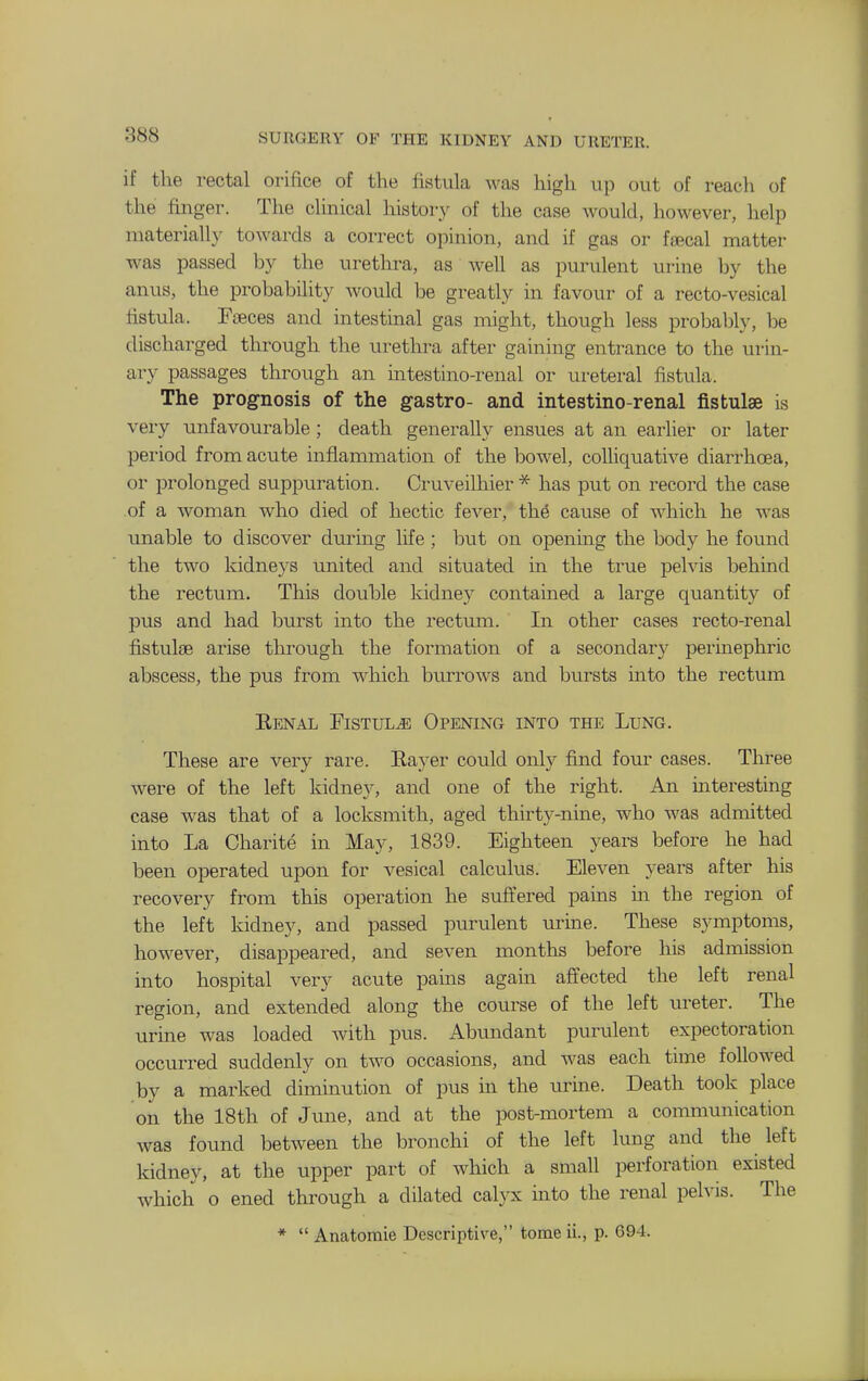 if the rectal orifice of the fistula was high up out of reach of the finger. The clinical history of the case would, however, help materially towards a correct opinion, and if gas or fsecal matter was passed by the urethra, as well as purulent uiine by the anus, the probability would be greatly in favour of a recto-vesical fistula. Fseces and intestmal gas might, though less probably, he discharged through the urethra after gaining entrance to the urin- ary passages through an intestino-renal or ureteral fistula. The prognosis of the gastro- and intestino-renal jfistulse is very unfavourable ; death generally ensues at an earlier or later period from acute inflammation of the bowel, colhquative diarrhcea, or prolonged suppuration. Cruveilliier * has put on record the case of a woman who died of hectic fever, the cause of which he was unable to discover during life; but on opening the body he found the two kidneys united and situated in the true pelvis behind the rectum. This double kidney contained a large quantity of pus and had burst into the rectum. In other cases recto-renal fistulse arise tlu^ough the formation of a secondary perinephric abscess, the pus from which burrows and bursts into the rectum Eenal Fistula Opening into the Lung. These are very rare. Eayer could only find four cases. Three were of the left kidney, and one of the right. An interesting case was that of a locksmith, aged thirty-nine, who was admitted into La Charite in May, 1839. Eighteen years before he had been operated upon for vesical calculus. Eleven years after his recovery from this operation he suffered pains in the region of the left kidney, and passed purulent urme. These symptoms, however, disappeared, and seven months before his admission into hospital very acute pains again affected the left renal region, and extended along the course of the left ureter. The urine was loaded with pus. Abundant purulent expectoration occurred suddenly on two occasions, and was each tune followed by a marked dimmution of pus in the urine. Death took place on the 18th of June, and at the post-mortem a communication was found between the bronchi of the left lung and the left kidney, at the upper part of which a small perforation existed which o ened through a dilated calyx into the renal pelvis. The *  Anatomie Descriptive, tome ii., p. 694.