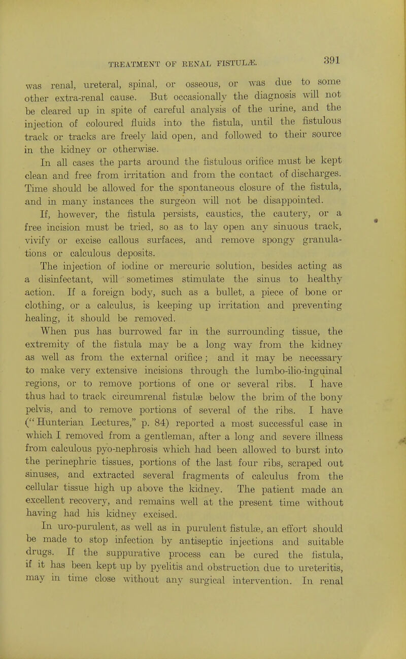 TREATMENT OF RENAL FISTULA':. was renal, ureteral, spinal, or osseous, or was due to some other extra-renal cause. But occasionally the diagnosis will not be cleared up in spite of careful analysis of the urine, and the injection of coloured fluids into the fistula, imtil the fistulous track or tracks are freely laid open, and followed to their source in the kidney or otherwise. In all cases the parts around the fistulous orifice must be kept clean and free from irritation and from the contact of discharges. Time should be allowed for the spontaneous closure of the fistula, and m many instances the surgeon will not be disappointed. If, however, the fistula persists, caustics, the cautery, or a free incision must be tried, so as to lay open any sinuous track, vivify 01 excise callous surfaces, and remove spongy granula- tions or calculous deposits. The injection of iodine or mercuric solution, besides acting as a disinfectant, will sometimes stimulate the sinus to healthy action. If a foreign body, such as a bullet, a piece of bone or clothing, or a calculus, is keeping up irritation and preventing healing, it should be removed. When pus has burrowed far in the surrounding tissue, the extremity of the fistula may be a long way from the kidney as well as from the external orifice; and it may be necessary to make very extensive incisions through the lumbo-ilio-inguuial regions, or to remove portions of one or several ribs. I have thus had to track circumi'enal fistulis below the brim of the bony pelvis, and to remove portions of several of the ribs. I have (Hunterian Lectures, p. 84) reported a most successful case in which I removed from a gentleman, after a long and severe illness from calculous pyo-nephrosis which had been allowed to bui^st into the perinephric tissues, portions of the last fovu' ribs, scraped out sinuses, and extracted several fragments of calculus from the cellular tissue high up above the kidney. The patient made an excellent recovery, and remains well at the present time without having had liis kidney excised. In uro-purulent, as well as in purulent fistula?, an eft'ort should be made to stop infection by antiseptic injections and suitable drugs. If the suppurative process can be cured the fistula, if it has been kept up by pyelitis and obstruction due to ureteritis, may m time close without any surgical intervention. In renal