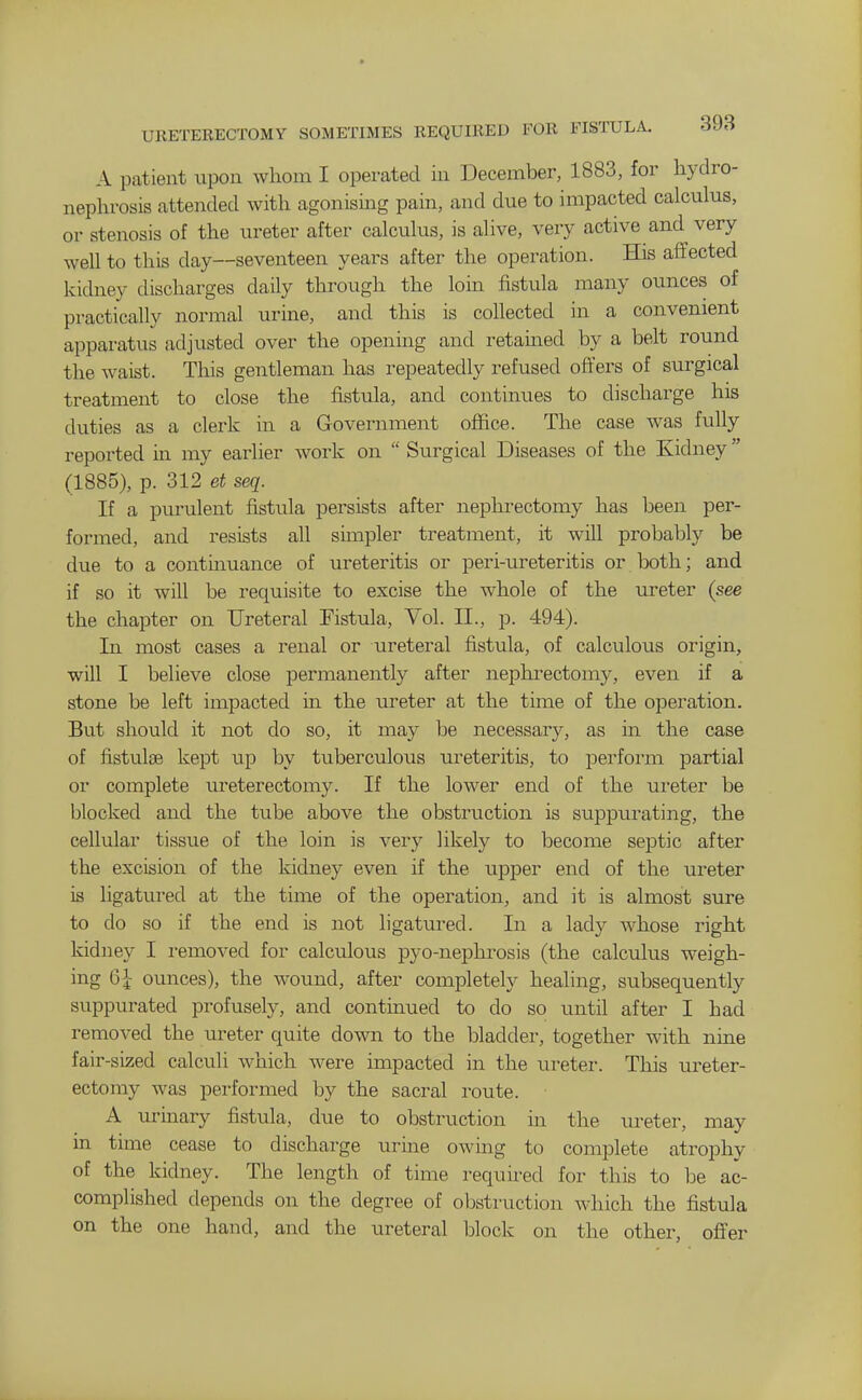 URETERECTOMV SOMETIMES REQUIRED FOR FISTULA. SJii A patient upon whom I operated in December, 1883, for hydro- nephrosis attended with agonising pam, and due to impacted calculus, or stenosis of the ureter after calculus, is alive, very active and very well to this day—seventeen years after the operation. His affected kidney discharges daily through the loin fistula many ounces of practically normal urine, and this is collected in a convenient apparatus adjusted over the opening and retauied by a belt round the waist. This gentleman has repeatedly refused offers of surgical treatment to close the fistula, and continues to discharge his duties as a clerk in a Government office. The case was fully reported in my earlier work on  Surgical Diseases of the Kidney (1885), p. 312 et seq. If a purulent fistula persists after nephrectomy has been per- formed, and resists aU simpler treatment, it will probably be due to a continuance of ureteritis or peri-ureteritis or both; and if so it will be requisite to excise the whole of the ureter (see the chapter on Ureteral Fistula, Vol. 11., p. 494). In most cases a renal or ureteral fistula, of calculous origin, will I believe close permanently after nephrectomy, even if a stone be left impacted in the ureter at the time of the operation. But should it not do so, it may be necessary, as m the case of fistuloe kept up by tuberculous ureteritis, to perform partial or complete ureterectomy. If the lower end of the ureter be blocked and the tube above the obstruction is suppurating, the cellular tissue of the loin is very likely to become septic after the excision of the kidney even if the upper end of the ureter is ligatured at the time of the operation, and it is almost sure to do so if the end is not ligatured. In a lady whose right kidney I removed for calculous pyo-nephrosis (the calculus weigh- ing 6i ounces), the wound, after completely healing, subsequently suppurated profusely, and continued to do so until after I had removed the ureter quite down to the bladder, together with nine fair-sized calculi which were impacted in the ureter. This ureter- ectomy was performed by the sacral route. A urinary fistula, due to obstruction in the ureter, may in time cease to discharge urine owing to complete atrophy of the kidney. The length of time requii^ed for this to be ac- complished depends on the degree of obstruction which the fistula on the one hand, and the ureteral block on the other, offer