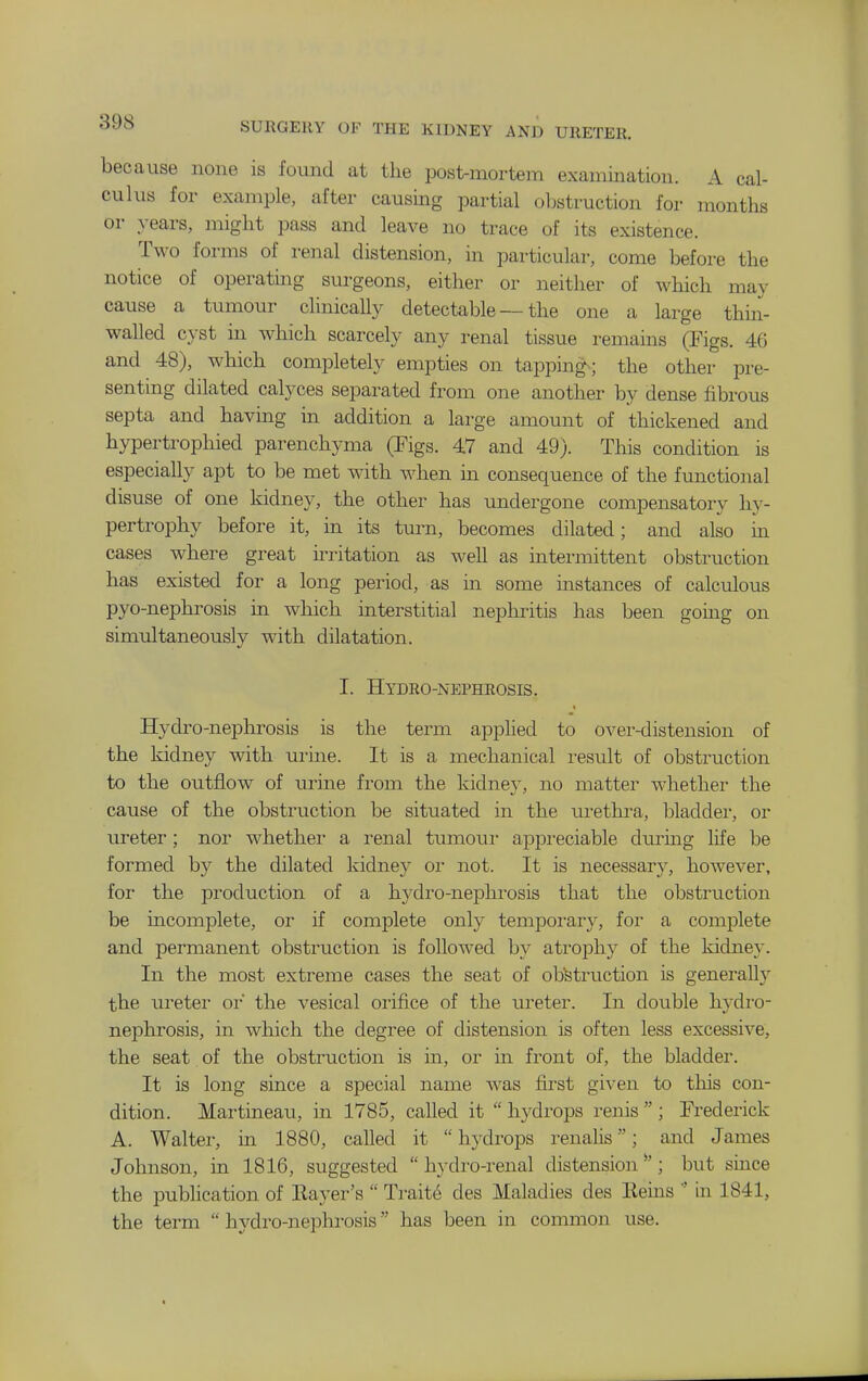 because none is found at the pos1>mortem examination. A cal- culus for example, after causing partial obstruction for months or years, might pass and leave no trace of its existence. Two forms of renal distension, in particular, come before the notice of operating surgeons, either or neither of which may cause a tumour clinically detectable — the one a large thin- walled cyst in which scarcely any renal tissue remains (Figs. 46 and 48), which completely empties on tappmgs the other pre- senting dilated calyces separated from one another by dense fibrous septa and having in addition a large amount of thickened and hypertrophied parenchyma (Figs. 47 and 49). This condition is especially apt to be met with when in consequence of the functional disuse of one kidney, the other has undergone compensatory hy- pertrophy before it, in its turn, becomes dilated; and also m cases where great irritation as well as intermittent obstruction has existed for a long period, as m some instances of calculous pyo-nephrosis in which interstitial nephritis has been gouig on simultaneously with dilatation. I. Hydro-nephrosis. Hydro-nephrosis is the term applied to over-distension of the kidney with urine. It is a mechanical i-esult of obstruction to the outflow of urine from the kidney, no matter whether the cause of the obstruction be situated in the urethi-a, bladder, or ureter; nor whether a renal tumour appi-eciable duruig life be formed by the dilated kidne}^ or not. It is necessary, however, for the production of a hydro-nephrosis that the obstruction be incomplete, or if complete only tempoi-ar}^, for a complete and permanent obstruction is followed by atrophy of the kidney. In the most extreme cases the seat of otetiaiction is generally the ureter or the vesical orifice of the ureter. In double hydro- nephrosis, in which the degree of distension is often less excessive, the seat of the obstruction is in, or in front of, the bladder. It is long since a special name Avas first given to this con- dition. Martineau, in 1785, called it  hydi'ops renis  ; Frederick A. Walter, in 1880, called it  hydrops renalis; and James Johnson, in 1816, suggested hydro-renal distension*'; but since the publication of Ilayer's  Traits des Maladies des Reins  in 1841, the term  hydro-nephrosis has been in common use.