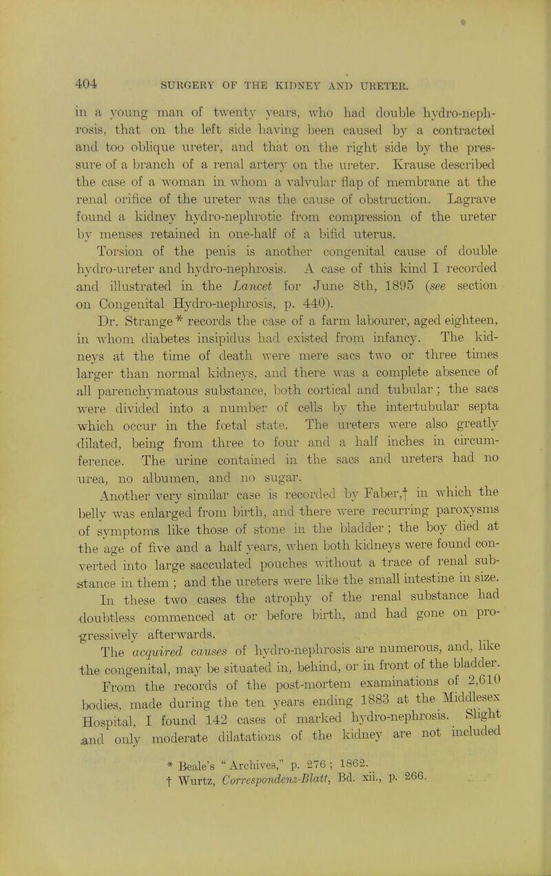 in a young man of twent}' years, who had double hydro-neph- rosis, that on the left side having been caused by a contracted and too oblique ureter, and that on the i-ight side by the pres- sure of a iDranch of a renal artery on the ureter. Krause desci-ibed the case of a woman in whom a valvular flap of membi-ane at the renal orifice of the ureter A\-as the cause of obstruction. Lagrave found a kidney hydro-nephrotic from compi-ession of the ui-eter by menses retained in one-half of a bifid nterus. Torsion of the penis is another congenital cause of double hydro-ureter and hydro-nephrosis. A case of this kind I recorded and illustrated in the Lancet for June 8th, 1895 (see section on Congenital Hydro-nephrosis, p. 440). Dr. Strange * records the case of a farm labourer, aged eighteen, in whom diabetes insipidus had existed from infancy. The kid- neys at the time of death were mere sacs two or three times larger than normal kidneys, and there was a complete absence of all parenchymatous substance, both cortical and tubular; the sac^ were divided into a number of cells by the intertubular septa which occur in the foetal state. The ureters were also greatly dilated, bemg from three to four and a half inches in cu'cum- ference. The urine contained in the sacs and ureters had no urea, no albumen, and no sugar. Another very similar case is recorded by Faber,! m which the belly was enlarged from bii-th, and there were recurring paroxysms of symptoms like those of stone in the bladder; the boy died at -the age of five and a half years, when both kidneys were found con- verted into large sacculated pouches without a trace of renal sub- stance in them ; and the ureters were like the small uatestine ui size. In these two cases the atrophy of the renal substance had doubtless commenced at or before bii-th, and had gone on pro- ■gressively afterwards. The acquired causes of hydro-nephrosis are numerous, and, like the congenital, may be situated in, behmd, or in front of the bladder. From the records of the post-mortem examinations of 2,610 bodies, made during the ten years endmg 1883 at the Middlesex Hospital, I found 142 cases of marked hydro-nephrosis. Slight .and only moderate dilatations of the kidney are not mcluded * Beale's  Archives, p. 276 ; 1S62. _ t Wurtz, Correspondenz-Blatt, Bd. xii., p. 266.