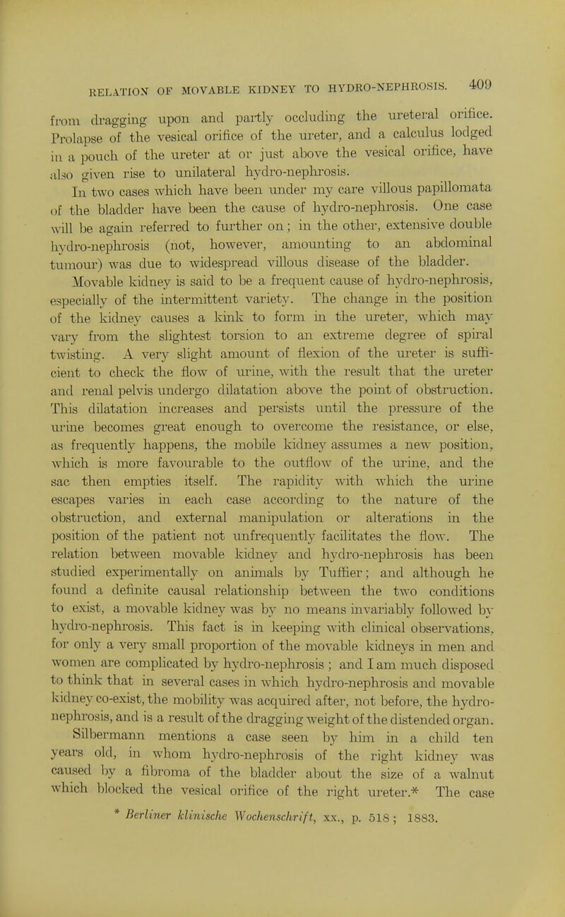 from dragging upon and partly occluding the ureteral orifice. Prolapse of the vesical orifice of the ureter, and a calculus lodged in a pouch of the ureter at or just above the vesical orifice, have also given rise to unilateral hydro-nephi-osis. In two cases which have been under my care villous papillomata of the bladder have been the cause of liydro-nephrosis. One case will be again referred to further on; in the other, extensive double hydro-nephrosis (not, however, amounting to an abdominal tumour) was due to widespread villous disease of the bladder. Movable kidney is said to Ije a frequent cause of hydro-nephrosis, especially of the intermittent variety. The change in the position of the kidney cavises a kmk to form in the ureter, which may vary from the slightest torsion to an extreme degree of spiral twisting. A very slight amount of flexion of the ureter is suffi- cient to check the flow of urine, with the result that the ureter and renal pelvis undei'go dilatation above the point of obstruction. This dilatation increases and persists initil the j^ressure of the ui'ine becomes great enough to overcome the resistance, or else, as frequently happens, the mobile kidney assumes a new position, which is more favourable to the outflow of the m'ine, and the sac then empties itself. The rapidity with which the ui'ine escapes varies in each case according to the nature of the obstruction, and external manipulation or alterations in the position of the patient not unfrequently facilitates the flow. The relation between movable kidney and hydro-neplxrosis has been studied experimentally on animals by Tuffier; and although he fovmd a definite causal relationship between the two conditions to exist, a movable kidney was by no means invariably folloAved by hydro-nephrosis. This fact is in keeping with clinical observations, for only a very small proportion of the movable kidneys in men and women are complicated by hydro-nephrosis ; and I am much disposed to think that in several cases in which hydro-nephrosis and movable ladney co-exist, the mobility was acquired after, not before, the hydro- nephrosis, and is a result of the dragging weight of the distended organ. Silbermann mentions a case seen by him in a child ten years old, in whom hydro-nephrosis of the right kidney was caxised l)y a fibroma of the bladder about the size of a walnut which blocked the vesical orifice of the right ureter.* The case * Berliner klinische Wochenschrift, xx., p. 518 ; 1883.