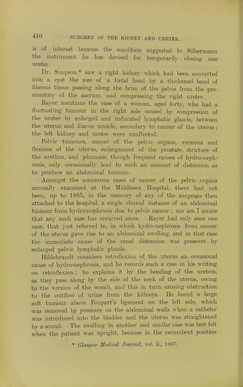 IS of interest because the condition suggested to Silbermann the instrument he has devised for temporarily closing one uretei-. Dr. Simpson^ saw a right kidney which had been converted into a cyst the size of a foetal head by a thickened hund of fibrous tissue passing along the brim of the pelvis from the pro- montory of the sacrum, and compressing the right ureter. Eayer mentions the case of a woman, aged forty, who had a fluctuating tumour in the right side caused by compression of the ureter by enlarged and indurated lymphatic glands, between the uterus and iliacus muscle, secondary to cancer of the uterus; the left kidney and ureter were unaffected. Pelvic tumours, cancer of the pelvic organs, versions and flexions of the uterus, enlargement of the prostate, stricture of the urethra, and phimosis, though frequent causes of hydro-neph- rosis, only occasionally lead to such an amount of distension as to produce an abdominal tumoui-. Amongst the numerous cases of cancer of the pelvic organs annually examined at the Middlesex Hospital, thei-e had not been, up to 1885, in the memory of any of the sm-geojis then attached to the hospital, a single clinical instance of an abdominal tumour from hydro-nephrosis due to pelvic cancer ; nor am I aware that any such case has occurred since. Rayer had only seen one case, that just refeii'ed to, in which hydro-nephrosis from cancer of the uterus gave rise to an abdominal swelluig, and in that case the immediate cause of the renal distension was jDressure by enlarged pelvic lymphatic glands. Hildebrandt considei'S retroflexion of the uterus an occasional cause of hydro-nephrosis, and he records such a case in his T\Titing on retroflexion; he explains it by the bending of the ureters, as they pass along by the side of the neck of the uterus, owmg to the version of the womb, and this in turn causmg obstruction to the outflow of urine from the kidneys. He found a large soft tumour above Poupart's ligament on the left side, which was removed by pressure on the abdominal walls when a catheter was introduced into the bladder and the uterus was straightened by a sound. The swelling m another and similar case was best felt when the patient was upright, because in the recumbent position