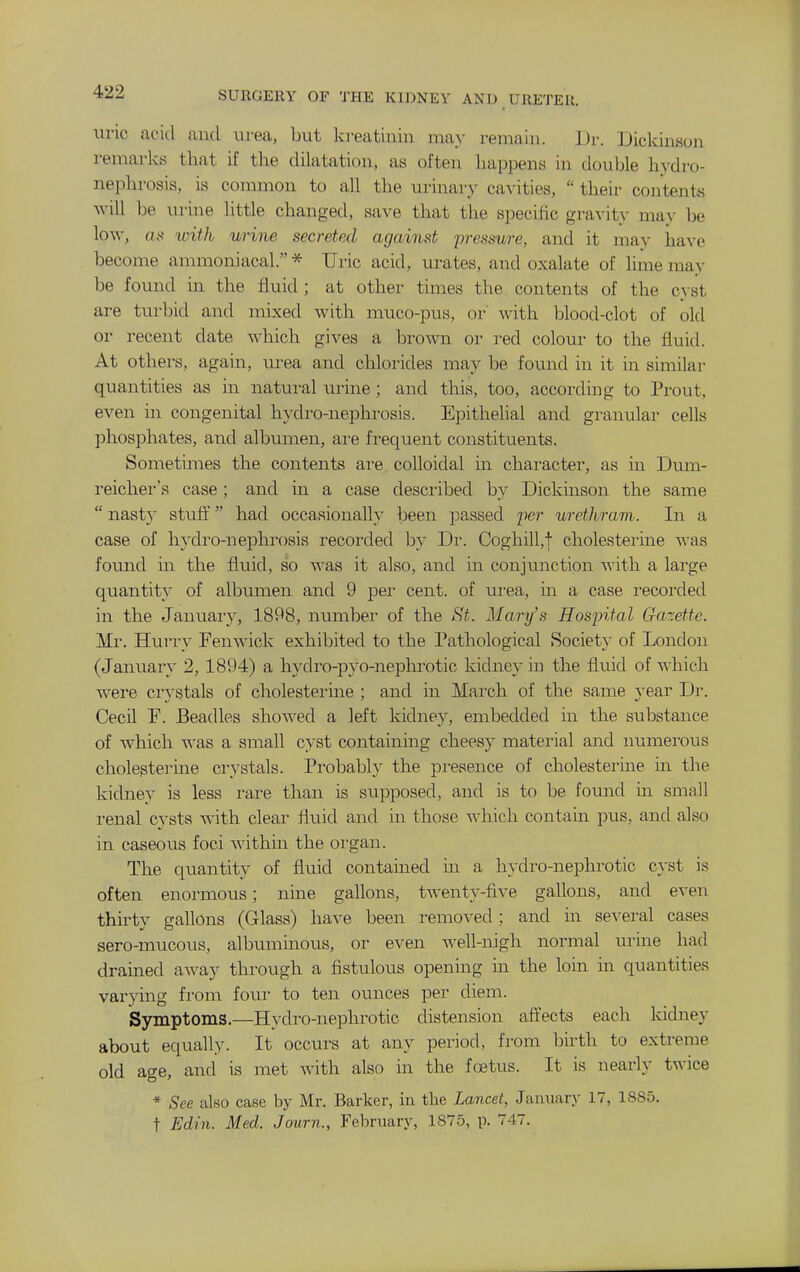 uric acitl and urea, but ki-eatinin may remain. ].)r. Dickinson remarks that if the dilatation, as often happens in double hydro- nephrosis, is common to all the urinary cavities,  their contents will be ui'ine little changed, save that the specific gravity may Ije low, as ivith urine secreted against i^ressure, and it may have become ammoniacal. * Uric acid, urates, and oxalate of lime may be found in the fluid ; at other times the contents of the cyst are turbid and mixed with muco-pus, or' with blood-clot of old or recent date which gives a brown or red colour to the fluid. At others, again, urea and chlorides may be foimd in it in similar quantities as in natural urine; and this, too, according to Prout, even m congenital hydro-nephrosis. Epithelial and granular cells phosphates, and albumen, ai'e frequent constituents. Sometimes the contents ai-e colloidal in character, as in Dum- reicher's case ; and in a case described by Dickinson the same  nasty stufi' had occasionally been passed 'per urethravi. In a case of hydro-nephrosis recorded by Dr. Coghill,f cholesterine was found in the fiiiid, so ^^as it also, and in conjunction with a large quantity of albumen and 9 per cent, of urea, in a case i-ecorded in the January, 1898, number of the St. Mary's Hospital Gazette. Mr. Hurry Penwick exhibited to the Pathological Societ} of London (January 2, 1894) a hydro-pyo-neplu'otic kidney in the fluid of which were ci'}-stals of cholesterine ; and in March of the same year Dr. Cecil P. Beadles showed a left kidney, embedded in the substance of which was a small cyst containing cheesy mateiial and luunerous cholesterine crystals. Probably the presence of cholesterine in the kidney is less rare than is supposed, and is to be found in small renal cysts with clear fluid and in those which contain pus, and also in caseous foci within the organ. The quantity of fluid contained in a hydro-nephrotic cyst is often enormous; nine gallons, twenty-five gallons, and even thirty gallons (Glass) have been removed; and m several cases sero-mucous, albuminous, or even well-nigh normal urine had drained away through a fistulous opening m the loin in quantities varying from four to ten ounces per diem. Symptoms.—Hydro-nephrotic distension aftects each kidney about equally. It occurs at any period, from birth to extreme old age, and is met with also in the foetus. It is nearly twice * See also case by Mr. Barker, in the Lancet, January 17, 1SS5. t Edin. Med. Journ., Februarj', 1875, p. 747.