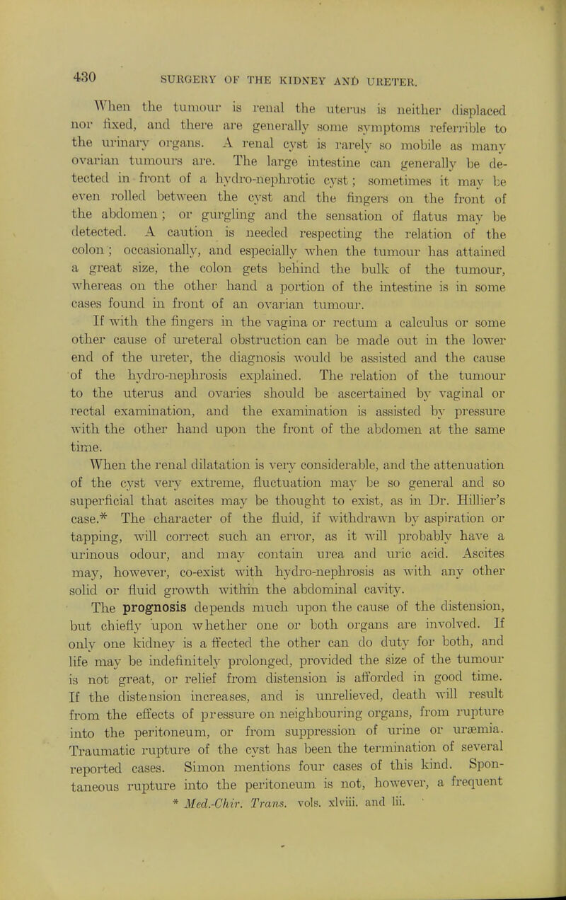 When the tumour is renal the uterus is neither displaced nor fixed, and there are generally some symptoms referrible to the urinary organs. A renal cyst is rarely so mobile as many ovarian tumours are. The large intestine can generally be de- tected in front of a hydro-nephrotic cyst; sometimes it may be even rolled between the cyst and the fingers on the front of the abdomen ; or gurgling and the sensation of flatus may be detected. A caution is needed respecting the relation of the colon ; occasionally, and especially when the tumour has attained a great size, the colon gets behind the bulk of the tumour, whereas on the other hand a portion of the intestine is in some cases found in front of an ovarian tumoui-. If with the fingers in the vagina oi* rectum a calculus or some other cause of ureteral obstruction can be made out m the lower end of the ureter, the diagnosis would he assisted and the cause of the hydro-nephrosis explained. The relation of the tumour to the uterus and ovaries should be ascertained by vaginal or rectal examination, and the examination is assisted by pressirre with the other hand upon the front of the abdomen at the same time. When the renal dilatation is veiy considerable, and the attenuation of the cyst very extreme, fluctuation may be so general and so superficial that ascites may be thought to exist, as m Dr. Hillier's case.^ The character of the fluid, if withdrawn by aspiration or tapping, will connect such an error, as it will probably have a urinous odour, and may contain urea and uric acid. Ascites may, however, co-exist with hydro-nephrosis as with any other solid or fluid gi'owth withm the abdominal cavity. The prognosis depends much upon the cause of the distension, but chiefly upon whether one or both organs are involved. If only one kidney is a fi'ected the other can do duty for both, and life may be indefinitely prolonged, provided the size of the tumour is not great, or relief from distension is afforded in good time. If the distension increases, and is unrelieved, death will result from the effects of pressure on neighbouring organs, from rupture into the peritoneum, or from suppression of urine or urtemia. Traumatic rupture of the cyst has been the termination of several reported cases. Simon mentions four cases of this kind. Spon- taneous rupture into the peritoneum is not, however, a frequent * Med.-Chir. Trans, vols, xlviii. and lii. '