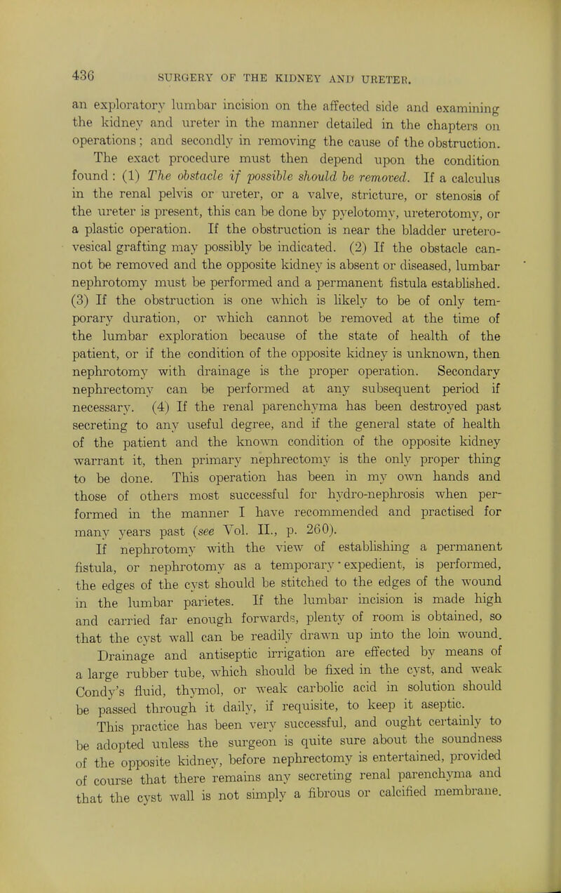 an exploratory lumbar incision on the affected side and examining the kidney and ureter in the manner detailed in the chapters on operations; and secondly in removing the cause of the obstruction. The exact procedure must then depend upon the condition found : (1) The obstacle if possible should be removed. If a calculus in the renal pelvis or ureter, or a valve, stricture, or stenosis of the ureter is present, this can be done by pyelotomy, ureterotomy, or a plastic operation. If the obstruction is near the bladder uretero- vesical grafting may possibly be indicated. (2) If the obstacle can- not be removed and the opposite kidney is absent or diseased, lumbar nephrotomy must be performed and a permanent fistula established. (3) If the obstruction is one which is likely to be of only tem- porary duration, or which cannot be removed at the time of the lumbar exploration because of the state of health of the patient, or if the condition of the opposite kidney is unknown, then nephrotomy with drainage is the proper operation. Secondary nephrectomy can be performed at any suljsequent period if necessary. (4) If the renal parenchyma has been destroyed past secreting to any useful degree, and if the general state of health of the patient and the known condition of the opposite kidney warrant it, then primary nephrectomy is the only proper thing to be done. This operation has been in my own hands and those of others most successful for hydro-nephrosis when per- formed in the manner I have recommended and practised for many years past (see Vol. II., p. 260). If neplirotomy with the view of establishing a permanent fistula, or nephrotomy as a temporary • expedient, is performed, the edges of the cyst should be stitched to the edges of the wound in the lumbar parietes. If the lumbar incision is made high and carried far enough forwards, plenty of room is obtained, so that the cyst wall can be readily drawn up into the loin wound. Drainage and antiseptic irrigation are effected by means of a large rubber tube, which should be fixed in the cyst, and weak Condy's fluid, thymol, or weak carbolic acid in solution should be passed through it daily, if requisite, to keep it aseptic. This practice has been very successful, and ought certainly to be adopted unless the surgeon is quite sure about the soundness of the opposite kidney, before nephrectomy is entertained, provided of course that there remains any secreting renal parenchyma and that the cyst wall is not simply a fibrous or calcified membrane.