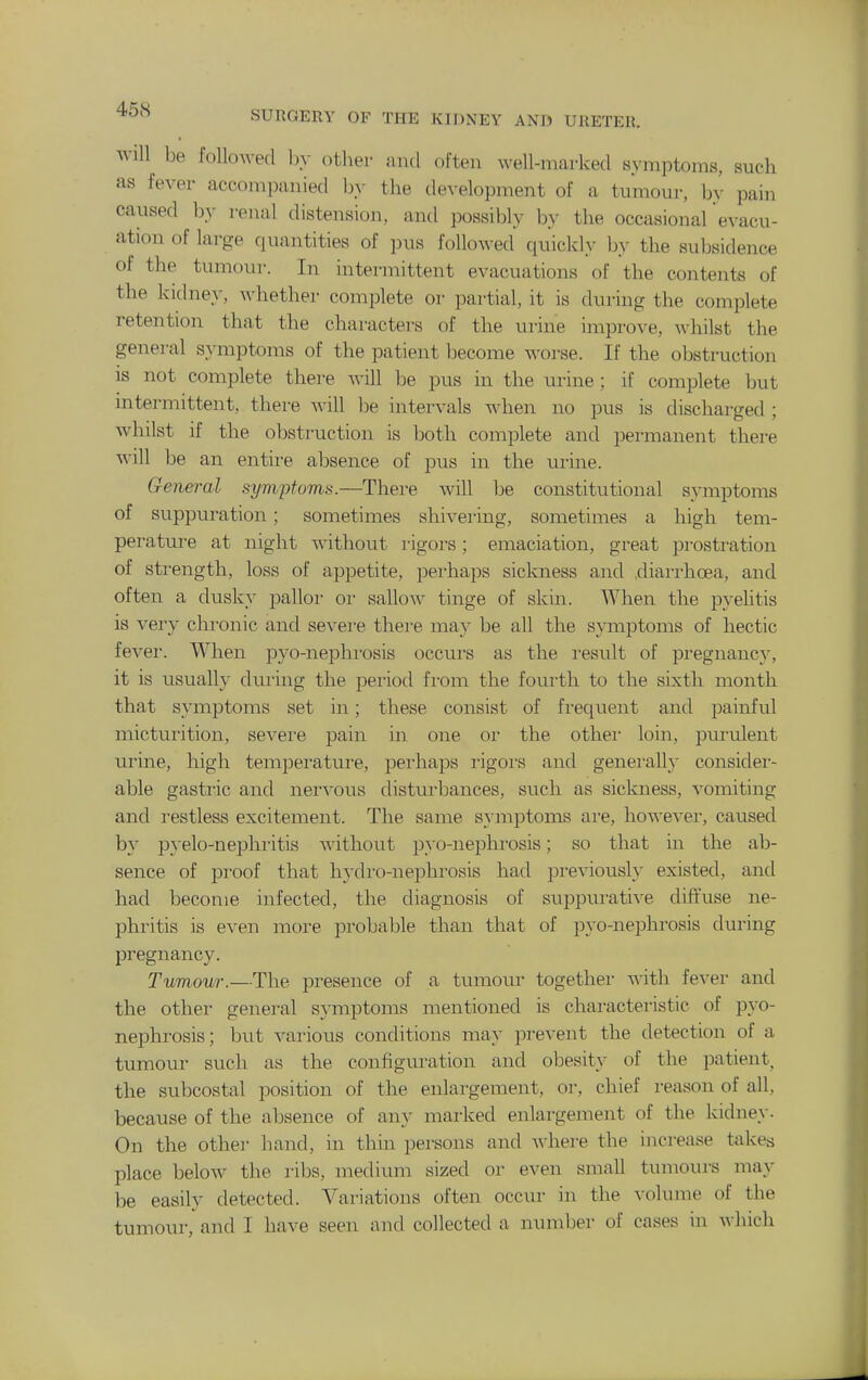 Will be followed Ijy other and often well-marked symptoms, such as fever accompanied by the development of a tumour, by pain caused by renal distension, and possibly by the occasional evacu- ation of large quantities of pus followed quickly by the subsidence of the tumour. In intermittent evacuations of the contents of the kidney, whether complete or partial, it is during the complete retention that the characters of the urine improve, whilst the general s}-mptoms of the patient become worse. If the obstruction is not complete there will be pus in the urine; if complete but intermittent, there -will be intervals when no pus is discharged ; whilst if the obstruction is both complete and permanent there will be an entire absence of pus in the xirine. General symptoms.—There will be constitutional symptoms of suppuration; sometimes shivering, sometimes a high tem- peratui-e at night without i-igors; emaciation, great prosti-ation of strength, loss of appetite, pei-haps sickness and .diarrhoea, and often a dusky pallor or sallow tinge of skin. When the pyehtis is very chronic and sevei'e there may be all the symptoms of hectic fever. When pyo-nephrosis occurs as the result of pregnane}^ it is usually during the period fi-om the fourth to the sixth month that symptoms set in; these consist of frequent and painful micturition, severe pain in one or the other loin, purulent urine, high temperatui'e, perhaps i-igors and generally considei- able gasti'ic and nervous disturbances, such as sickness, vomiting and restless excitement. The same symptoms are, however, caused by pyelo-nephi-itis without pyo-nephrosis; so that in the ab- sence of proof that hydi'O-nephrosis had pi-eviously existed, and had become infected, the diagnosis of suppurative diffuse ne- phritis is even more probable than that of pyo-nephrosis during pregnancy. Tumour.—The presence of a tumour together with fever and the other general symptoms mentioned is characteristic of pyo- nephi'osis; but various conditions may prevent the detection of a tumour such as the configuration and obesity of the patient, the subcostal position of the enlargement, or, chief reason of all, because of the absence of an}- marked enlargement of the kidney. On the other hand, in thin persons and ^y\\el•e the increase takes place below the ribs, medium sized or even small tumours may be easily detected. Variations often occur in the volume of the tumour, and I have seen and collected a number of cases in wliich