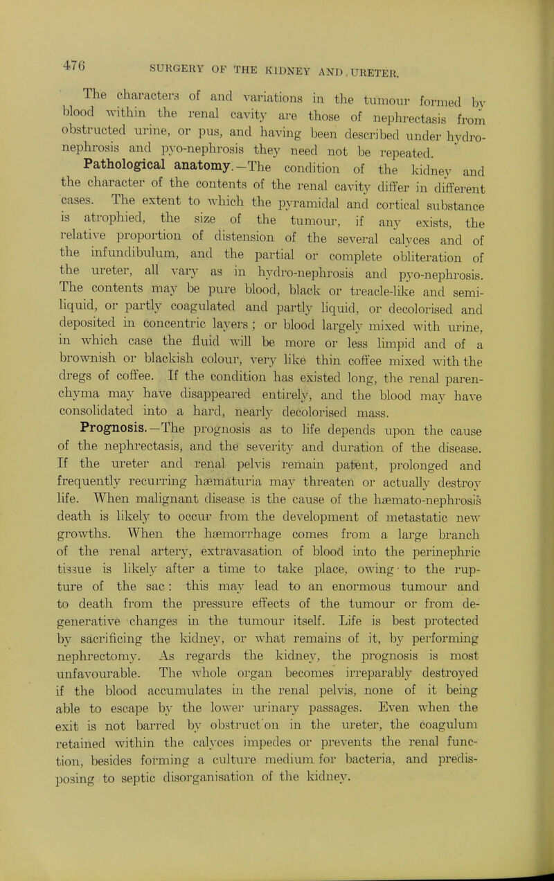 The characters of and variations in the tumour formed bv lilood Avithin the renal cavity are those of nephrectasis from obstructed urine, or pus, and having been described under hydro- nephrosis and p\-o-nephrosis they need not be repeated. Pathological anatomy.-The condition of the kidney and the character of the contents of the renal cavity differ in different cases. The extent to ^-hich the pyramidal and cortical substance is atrophied, the size of the tumour, if any exists, the relative proportion of distension of the several calyces and of the mfmidibulum, and the partial or complete obliteration of the ureter, all vary as in hydro-nephrosis and pyo-nephrosis. The contents may be pure blood, black or treacle-like and semi- liquid, or partly coagulated and partly liquid, or decolorised and deposited in concentric layers ; or blood largely mixed with urine, in which case the fluid will be more or less limpid and of a brownish or blackish colour, very like thin coffee mixed with the dregs of coffee. If the condition has existed long, the renal paren- chyma may have disappeared entirely, and the blood may have consolidated into a hard, nearly decolorised mass. Prognosis.—The prognosis as to life depends upon the cause of the nephrectasis, and the severity and duration of the disease. If the ureter and renal pelvis remain patent, prolonged and frequently recurring haematuria may threaten or actually destrov life. When malignant disease is the cause of the hsemato-nephrosis death is likely to occur from the development of metastatic new growths. When the haemorrhage comes from a large branch of the renal artery, extravasation of blood into the perinephric tissue is likely after a time to take place, o^\'ing ■ to the rup- ture of the sac: this may lead to an enormous tumour and to death fi'om the pressui'e eft'ects of the tumour or from de- generative changes in the tumour itself. Life is best protected by sacrificing the kidney, or what remains of it, by performing nephrectomy. As regards the kidney, the prognosis is most unfavourable. The whole oi'gan becomes irreparably destroyed if the blood accumulates in the renal pelvis, none of it being able to escape by the lower ui-inary passages. Even when the exit is not barred hy obstruct'on in the ureter, the coaguluni retained within the calyces impedes or prevents the renal func- tion, besides foi^ming a culture medium for bacteria, and predis- posing to septic disorganisation of the kidney.