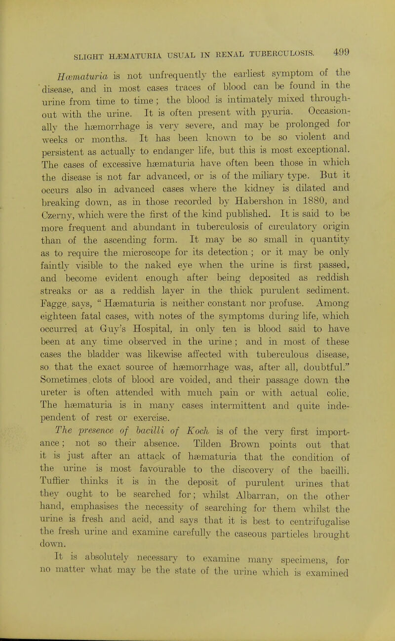 Hcematuria is not unfrequentl}^ the earliest symptom of the disease, and in most cases traces of blood can be found in the urine from time to time ; the blood is intimately mixed through- out with the urine. It is often present with pyuria. Occasion- ally the haemorrhage is very severe, and may be prolonged for weeks or months. It has been known to be so violent and persistent as actually to endanger life, but this is most exceptional. The cases of excessive hsematuria have often been those in which the disease is not far advanced, or is of the mihary type. But it occurs also in advanced cases where the kidney is dilated and breaking down, as m those recorded by Habershon in 1880, and Czerny, which were the first of the kind published. It is said to be more frequent and abundant in tuberculosis of cnculatory origin than of the ascending form. It may be so small in quantity as to require the microscope for its detection ; or it may be only faintly visible to the naked eye when the urine is fii'st passed, and become evident enough aftei- being deposited as reddish streaks or as a reddish layer in the thick pui'ulent sediment. Fagge. says,  Hsematuria is neither constant nor profuse. Among eighteen fatal cases, with notes of the symptoms duiing life, which occurred at Guy's Hospital, in only ten is blood said to have been at any time observed m the urine ; and ua most of these cases the bladder was likewise affected with tuberculous disease, so that the exact source of haemorrhage was, after all, doubtful. Sometimes clots of blood are voided, and their passage down the ureter is often attended with, much pain or with actual colic. The hsematuria is in many cases intei-mittent and quite mde- pendent of rest oi- exercise. The presence of hacilli of Koch is of the very fii'st import- ance ; not so theii- absence. Tilden Brown points out that it is just after an attack of hsematuria that the condition of the urine is most favourable to the discovery of the bacilli. Tufifier thinks it is in the deposit of piu-ulent urines that they ought to be searched for; Avhilst Albarran, on the other hand, emphasises the necessity of searching for them whilst the urme is fresh and acid, and says that it is best to centrifugalise the fresh urine and examine carefully the caseous particles brought down. It is absolutely necessary to examine many specimens, for no matter what may be the state of the urine which is examined