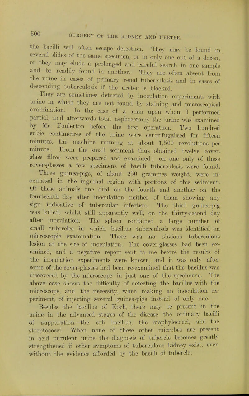the bacilli will often escape detection. They may be found in several slides of the same specimen, or in only one out of a dozen, or they may elude a prolonged and careful search in one sample and be readily found in another. They are often absent from the urme in cases of primar}^ renal tuberculosis and in cases of descending tuberculosis if the ureter is blocked. They are sometimes detected by inoculation experiments with urme in which they are not found by staining and microscopical exammation. In the case of a man upon whom I performed partial, and afterwards total nephrectomy the urine was examined by Mr. Poulerton before the first operation. Two hundred cubic centimetres of the urine were centrifugalised for fifteen mmlites, the machine running at about 1,500 revolutions per minute. Prom the small sediment thus obtained twelve cover- glass films were prepared and examined ; on one only of these cover-glasses a few specimens of bacilli tuberculosis -n-ere found. Three guinea-pigs, of about 250 grammes weight, were in- oculated in the inguinal region with portions of this sediment. Of these animals one died on the fourth and another on the fourteenth day after inoculation, neither of them showing any sign indicative of tubercular infection. The third guinea-pig was killed, whilst still apparently w^ell, on the thirty-second day after inoculation. The spleen contained a large number of small tubercles in which bacillus tuberculosis was identified on microscopic examination. There was no obvious tuberculous lesion at the site of inoculation. The cover-glasses had been ex- amined, and a negative report sent to me before the results of the inoculation experiments were known, and it was only after some of the cover-glasses had been re-examined that the bacillus was discovered by the microscope in just one of the specimens. The above case shows the difficulty of detectmg the bacillus with the microscope, and the necessity, when making an inoculation ex- periment, of injecting several guinea-pigs instead of only one. Besides the bacillus of Koch, there may be present in the urine in the advanced stages of the disease the oixlinary bacilli of suppuration—the coli bacillus, the staphylococci, and the streptococci. When none of these other microbes are present in acid purulent urine the diagnosis of tubercle becomes greatly strengthened if other symptoms of tuberculous kidney exist, even without the evidence aftorded by the bacilli of tubercle.